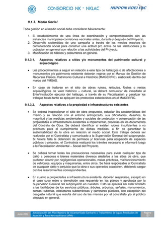 Julio 2012
Actualización del Plan Maestro de Alcantarillado Sanitario y Tratamiento de Aguas Residuales de
Asunción y Área Metropolitana (APM) -
Pagina
127
9.1.3. Medio Social
Toda gestión en el medio social debe considerar básicamente:
1. El establecimiento de una línea de coordinación y complementación con las
instancias municipales-comisiones vecinales antes, durante y después del Proyecto.
2. Desarrollo sistemático de una campaña a través de los medios masivos de
comunicación social para construir una actitud pro activa de las instituciones y la
población en general con relación a las actividades del Proyecto.
3. Modificación de hábitos y costumbres en general.
9.1.3.1. Aspectos relativos a sitios y/o monumentos del patrimonio cultural y
arqueológico
 Los procedimientos a seguir en relación a este tipo de hallazgos o de afectaciones a
monumentos y/o patrimonio existente deberán regirse por el Manual de Gestión de
Recursos Físicos, Patrimonio Cultural e Histórico (MAGERFIC), elaborado dentro del
marco del PMSAS.
 En caso de hallarse en el sitio de obras ruinas, reliquias, fósiles o restos
arqueológicos de valor histórico – cultural, se deberá comunicar de inmediato al
Ente/Institución ejecutor del hallazgo, a través de su Fiscalización y paralizar los
trabajos hasta tanto se apliquen los protocolos establecidos en el MAGERFIC.
9.1.3.2. Aspectos relativos a la propiedad e infraestructuras existentes
 Se deberá inspeccionar el sitio de obra propuesto, estudiar las características del
mismo y su relación con el entorno antropizado, sus dificultades, desafíos, la
magnitud y las medidas ambientales y sociales de protección y conservación de las
propiedades e infraestructura existentes a implementar, previstas en los documentos
del Contrato de Obra. Se deberá identificar si existen rubros insuficientes o no
previstos para el cumplimiento de dichas medidas, a fin de garantizar la
sustentabilidad de la obra en relación al medio social. Este trabajo deberá ser
realizado por el Contratista y comunicado a la Supervisión General del subproyecto.
Si hiciere falta la obtención de permisos y/ licencias para ocupación de espacios
públicos o privados, el Contratista realizará los trámites necesario e informará luego
a la Fiscalización Ambiental – Social del Proyecto.
 Se deberá tomar todas las precauciones necesarias para evitar cualquier tipo de
daño a personas o bienes materiales diversos aledaños a los sitios de obra, que
pudieran ocurrir por negligencias operacionales, malas prácticas, mal funcionamiento
de vehículos, equipos y maquinarias, entre otros. Se hará responsable al Contratista
de cualquier daño y perjuicio que la obra o sus operarios ocasionen, debiendo cargar
con los resarcimientos correspondientes.
 En cuanto a propiedades e infraestructura existente, deberán respetarse, excepto en
el caso cuyo retiro o demolición sea requerido en los planos y aprobada por la
Supervisión General del subproyecto en cuestión. Esto se aplicará sin estar limitado
a las facilidades de los servicios públicos, árboles, arbustos, señales, monumentos,
cercas, tuberías, estructuras subterráneas y carreteras públicas, con excepción del
desgaste natural que resulta del uso de las mismas por el contratista y/o el público
afectado en general.
 