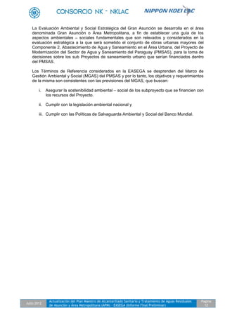 Julio 2012
Actualización del Plan Maestro de Alcantarillado Sanitario y Tratamiento de Aguas Residuales
de Asunción y Área Metropolitana (APM) - EASEGA (Informe Final Preliminar)
Pagina
12
La Evaluación Ambiental y Social Estratégica del Gran Asunción se desarrolla en el área
denominada Gran Asunción o Área Metropolitana, a fin de establecer una guía de los
aspectos ambientales – sociales fundamentales que son relevados y considerados en la
evaluación estratégica a la que será sometido el conjunto de obras urbanas mayores del
Componente 2, Abastecimiento de Agua y Saneamiento en el Área Urbana, del Proyecto de
Modernización del Sector de Agua y Saneamiento del Paraguay (PMSAS), para la toma de
decisiones sobre los sub Proyectos de saneamiento urbano que serían financiados dentro
del PMSAS.
Los Términos de Referencia considerados en la EASEGA se desprenden del Marco de
Gestión Ambiental y Social (MGAS) del PMSAS y por lo tanto, los objetivos y requerimientos
de la misma son consistentes con las previsiones del MGAS, que buscan:
i. Asegurar la sostenibilidad ambiental – social de los subproyecto que se financien con
los recursos del Proyecto.
ii. Cumplir con la legislación ambiental nacional y
iii. Cumplir con las Políticas de Salvaguarda Ambiental y Social del Banco Mundial.
 