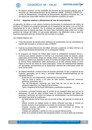 Julio 2012
Actualización del Plan Maestro de Alcantarillado Sanitario y Tratamiento de Aguas Residuales de
Asunción y Área Metropolitana (APM) -
Pagina
129
 Se deberá cooperar con las entidades de provisión de los servicios básicos para la
remoción y/o reacondicionamiento de los sistemas (ANDE, COPACO, ESSAP S.A.,
Juntas de Saneamiento, Comisiones de Saneamiento, Aguateros Privados, etc.), en
los casos que hiciera falta interferir con los espacios ocupados por éstos.
9.1.3.4. Aspectos relativos a afectaciones de vías de comunicación
La ejecución de obras a nivel urbano involucra comúnmente la interferencia del tráfico de
vehículos. El impacto se encuentra asociado con la magnitud de las obras y con el nivel de
importancia de la vía a interferir. Por lo anterior, se requiere contar con unas medidas
mínimas para que el impacto sea bajo. Por tanto, todo Contratista debe contar con un plan
genérico de manejo del tráfico, el cual puede aplicarse a las diferentes obras y tipos de
impactos esperados para las condiciones del municipio en cuestión.
Las medidas básicas son:
 Toda intervención de tránsito debe realizarse en coordinación con las autoridades de
tránsito del municipio o, si fuera el caso, el MOPC.
 Cuando se prevea intervención de tráfico vehicular y peatonal, se debe informar a la
comunidad afectada directamente con la anticipación debida.
 El programa de manejo de tráfico debe incluir la señalización temporal diurna y
nocturna que permita prevenir e informar a la comunidad sobre los desvíos, pasos
peatonales provisionales, áreas de trabajo, áreas de peligros, etc. Se debe incluir
también un letrero que describa la obra, el nombre del responsable y la duración de
la misma. Toda señalización debe permanecer en el sitio previsto desde el inicio
hasta el final de las obras de cada subproyecto. Todas las señalizaciones deberán
ser aprobadas primeramente por la Supervisión General del subproyecto antes del
inicio de las obras.
 Se deberá identificar y evaluar el tipo de impacto generado. El tipo y magnitud de los
impactos generados por la obra o actividad depende fundamentalmente de los
siguientes factores:
- El tipo de vía, sus dimensiones, importancia y funcionalidad.
- Tipo de zona o sector y los usos de esta (centro, residencial, comercial,
periférica, suburbana, etc.).
- Tipo de intervención requerida que tiene que ver con el tipo de obra, su
ubicación específica y la magnitud de la misma.
- Tipos y magnitud de los flujos vehiculares y peatonales existentes.
 La primera y principal medida para el control de los impactos tiene que ver con la
planeación, el cual se debe enfocar hacia la mínima afectación del tráfico de
personas y vehículos, así como los riesgos de accidentalidad. Las recomendaciones
que tienen que tener en cuenta son:
- Se debe planear de tal forma que se permita el flujo, aún parcial a lo largo de la
vía.
- Utilizar horarios de trabajo donde el tráfico vehicular sea bajo, e incluso en
horario nocturno si es necesario si el sector es comercial o industrial.
- Emplear recursos suficientes y necesarios para minimizar el tiempo de
intervención de las vías.
- Trabajar por calzadas o carriles en vías con pocas intersecciones.
- Evitar en lo posible el desvío del transporte público, al cual se debe dar prioridad.
 