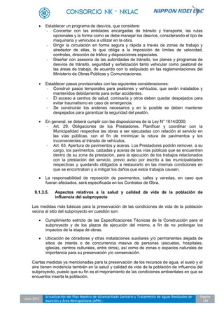 Julio 2012
Actualización del Plan Maestro de Alcantarillado Sanitario y Tratamiento de Aguas Residuales de
Asunción y Área Metropolitana (APM) -
Pagina
130
 Establecer un programa de desvíos, que considere:
- Concertar con las entidades encargadas de tránsito y transporte, las rutas
opcionales y la forma como se debe manejar los desvíos, considerando el tipo de
maquinaria y vehículos a utilizar en la obra.
- Dirigir la circulación en forma segura y rápida a través de zonas de trabajo y
alrededor de ellas, lo que obliga a la imposición de límites de velocidad,
controles, dirección de tráfico y disposiciones especiales.
- Diseñar con asesoría de las autoridades de tránsito, los planes y programas de
desvíos de tránsito, seguridad y señalización tanto vehicular como peatonal de
las áreas de trabajo, de acuerdo con lo estipulado en las reglamentaciones del
Ministerio de Obras Públicas y Comunicaciones.
 Establecer pasos provisionales con las siguientes consideraciones:
- Construir pasos temporales para peatones y vehículos, que serán instalados y
mantenidos debidamente para evitar accidentes.
- El acceso a centros de salud, comisaría y otros deben quedar despejados para
evitar traumatismo en caso de emergencia.
- Se construirán los andenes necesarios y en lo posible se deben mantener
despejados para garantizar la seguridad del peatón.
 En general, se deberá cumplir con las disposiciones de la Ley N° 1614/2000:
- Art. 29. Obligaciones de los Prestadores. Planificar y coordinar con la
Municipalidad respectiva las obras a ser ejecutadas con relación al servicio en
las vías públicas, con el fin de minimizar la rotura de pavimentos y los
inconvenientes al tránsito de vehículos.
- Art. 63. Apertura de pavimentos y aceras. Los Prestadores podrán remover, a su
cargo, los pavimentos, calzadas y aceras de las vías públicas que se encuentren
dentro de su zona de prestación, para la ejecución de los trabajos relacionados
con la prestación del servicio, previo aviso por escrito a las municipalidades
respectivas y quedando obligados a restaurarlo en las mismas condiciones en
que se encontraban y a mitigar los daños que estos trabajos causen.
 La responsabilidad de reposición de pavimentos, calles y veredas, en caso que
fueran afectados, será especificada en los Contratos de Obra.
9.1.3.5. Aspectos relativos a la salud y calidad de vida de la población de
influencia del subproyecto
Las medidas más básicas para la preservación de las condiciones de vida de la población
vecina al sitio del subproyecto en cuestión son:
 Cumplimiento estricto de las Especificaciones Técnicas de la Construcción para el
subproyecto y de los plazos de ejecución del mismo, a fin de no prolongar los
impactos de la etapa de obras.
 Ubicación de obradores y otras instalaciones auxiliares y/o permanentes alejada de
sitios de interés o de concurrencia masiva de personas (escuelas, hospitales,
iglesias, centros culturales, entre otros), así como de zonas o espacios naturales de
importancia para su preservación y/o conservación.
Ciertas medidas ya mencionadas para la preservación de los recursos de agua, el suelo y el
aire tienen incidencia también en la salud y calidad de vida de la población de influencia del
subproyecto, puesto que su fin es el mejoramiento de las condiciones ambientales en que se
encuentra inserta la población.
 
