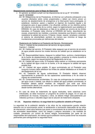 Julio 2012
Actualización del Plan Maestro de Alcantarillado Sanitario y Tratamiento de Aguas Residuales de
Asunción y Área Metropolitana (APM) -
Pagina
131
Disposiciones exclusivas para la Etapa de Operación
 En general, se deberá cumplir con las disposiciones de la Ley N° 1614/2000:
Ley N° 1614/2000
-Art. 30. Obligaciones de los Prestadores. d) Informar con suficiente anticipación a los
usuarios afectados sobre cortes programados y deben así mismo prever un
servicio de abastecimiento de emergencia si la interrupción fuera prolongada. e)
establecer, mantener, operar y registrar un régimen de muestreo regular y de
emergencia para el agua potable y los efluentes vertidos en los distintos puntos
del sistema a los efectos de su control, según la reglamentación que establece el
ERSSAN. En caso de detectarse un falla en la calidad por encima de los límites
tolerables, el Prestador debe informar al ERSSAN del hecho, describiendo las
causas, proponiendo las medidas y acciones necesarias que llevará a cabo para
restablecer la calidad del servicio. f) Operar, limpiar, reparar, remplazar y extender
el sistema de alcantarillado sanitario de manera que minimice el riesgo de
inundaciones provocadas por deficiencias del sistema.
Reglamento de Calidad en la Prestación del Servicio. Permisionarios
Título V. Calidad de las prestaciones del servicio de agua potable.
Capítulo I - Calidad:
-Art. 38. Calidad del servicio. El Prestador debe asegurar que el servicio de provisión
de agua potable alcance los niveles técnicos de calidad que se establecen en la
Ley.
-Art. 39. Responsabilidad básica. Asegurar la calidad física, química y bacteriológica
de la fuente de abastecimiento de agua potable y preservar la misma durante el
tratamiento, según los requerimientos del Reglamento de la Ley.
-Art. 40. Calidad del agua cruda. El Prestador debe realizar un monitoreo permanente
de la calidad del agua cruda en la fuente, a fin de asegurar la calidad del agua
potable final.
-Art. 41. Calidad del agua potable. El agua suministrada por el Prestador para
consumo humano debe satisfacer los límites de calidad detallados en el Anexo III
del Reglamento de la Ley.
-Art. 42. Captación de aguas subterráneas. El Prestador deberá observar
rigurosamente la protección de las captaciones subterráneas a fin de evitar el
ingreso de contaminantes.
-Art. 43. Contaminaciones accidentales. En caso de contingencias de contaminación
del agua cruda o tratada, que afecte la calidad del agua potable suministrada, el
Prestador deberá aplicar medidas de mitigación que evite que dicha
contaminación afecte a los usuarios, así como también deberá proveer el servicio
desde fuentes alternativas.
 En caso de obras de tratamiento de aguas residuales, tanto colectivas como
individuales, se debe incorporar un programa de control de plagas. En el caso de
proliferación de moscas, mosquitos u otros, se deberá mitigar adecuadamente por
métodos químicos o naturales según sea la solución de tratamiento adoptada.
9.1.3.6. Aspectos relativos a la seguridad de la población aledaña al Proyecto
La seguridad de la población aledaña a los sitios de los subproyectos guarda relación
estrecha con la comunicación social, la señalización e iluminación adecuadas de los sitios
de intervención, entre otros factores que ponen a conocimiento de la misma la naturaleza de
las actividades desarrolladas, como los riesgos y peligros asociados y las medidas de
cuidado, prevención y/o control de dichos riesgos recomendadas por parte de los
responsables del subproyecto, de manera que la población vecina pueda tomar los recaudos
pertinentes para salvaguardar su seguridad física.
 