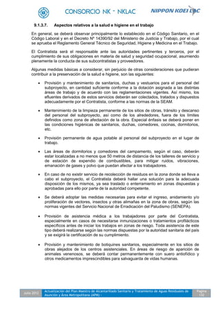 Julio 2012
Actualización del Plan Maestro de Alcantarillado Sanitario y Tratamiento de Aguas Residuales de
Asunción y Área Metropolitana (APM) -
Pagina
132
9.1.3.7. Aspectos relativos a la salud e higiene en el trabajo
En general, se deberá observar principalmente lo establecido en el Código Sanitario, en el
Código Laboral y en el Decreto Nº 14390/92 del Ministerio de Justicia y Trabajo, por el cual
se aprueba el Reglamento General Técnico de Seguridad, Higiene y Medicina en el Trabajo.
El Contratista será el responsable ante las autoridades pertinentes y terceros, por el
cumplimiento de sus obligaciones en materia de salud y seguridad ocupacional, asumiendo
plenamente la conducta de sus subcontratistas y proveedores.
Algunas medidas básicas a considerar, sin perjuicio de otras consideraciones que pudieran
contribuir a la preservación de la salud e higiene, son las siguientes:
 Provisión y mantenimiento de sanitarios, duchas y vestuarios para el personal del
subproyecto, en cantidad suficiente conforme a la dotación asignada a las distintas
áreas de trabajo y de acuerdo con las reglamentaciones vigentes. Así mismo, los
efluentes derivados de estos servicios deberán ser colectados, tratados y dispuestos
adecuadamente por el Contratista, conforme a las normas de la SEAM.
 Mantenimiento de la limpieza permanente de los sitios de obras, tránsito y descanso
del personal del subproyecto, así como de los alrededores, fuera de los límites
definidos como zona de afectación de la obra. Especial énfasis se deberá poner en
las condiciones higiénicas de sanitarios, duchas, comedores, cocinas, dormitorios,
etc.
 Provisión permanente de agua potable al personal del subproyecto en el lugar de
trabajo.
 Las áreas de dormitorios y comedores del campamento, según el caso, deberán
estar localizadas a no menos que 50 metros de distancia de los talleres de servicio y
de estación de expendio de combustibles, para mitigar ruidos, vibraciones,
emanación de gases y polvo que puedan afectar a los trabajadores.
 En caso de no existir servicio de recolección de residuos en la zona donde se lleva a
cabo el subproyecto, el Contratista deberá hallar una solución para la adecuada
disposición de los mismos, ya sea traslado o enterramiento en zonas dispuestas y
aprobadas para ello por parte de la autoridad competente.
 Se deberá adoptar las medidas necesarias para evitar el ingreso, anidamiento y/o
proliferación de vectores, insectos y otras alimañas en la zona de obras, según las
normas vigentes del Servicio Nacional de Erradicación del Paludismo (SENEPA).
 Provisión de asistencia médica a los trabajadores por parte del Contratista,
especialmente en casos de necesitarse inmunizaciones o tratamientos profilácticos
específicos antes de iniciar los trabajos en zonas de riesgo. Toda asistencia de este
tipo deberá realizarse según las normas dispuestas por la autoridad sanitaria del país
y se exigirá la certificación de su cumplimiento.
 Provisión y mantenimiento de botiquines sanitarios, especialmente en los sitios de
obras alejados de los centros asistenciales. En áreas de riesgo de aparición de
animales venenosos, se deberá contar permanentemente con suero antiofídico y
otros medicamentos imprescindibles para salvaguarda de vidas humanas.
 