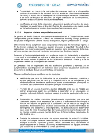 Julio 2012
Actualización del Plan Maestro de Alcantarillado Sanitario y Tratamiento de Aguas Residuales de
Asunción y Área Metropolitana (APM) -
Pagina
133
 Cumplimiento en cuanto a la realización de exámenes médicos y laboratoriales
previos a la contratación del personal, de modo a estar en conocimiento del estado
de salud y la aptitud para el desempaño del tipo de trabajo a desarrollar con relación
a las obras del Proyecto en ejecución. Se exigirá certificación de su cumplimiento,
conforme a las disposiciones de la autoridad sanitaria.
 Identificación precisa de la existencia y ubicación de puestos y/o centros de salud,
hospitales y/o sanatorios en el área de influencia del subproyecto, a los cuales pueda
ser derivado el personal en caso de accidentes y/o problemas de salud.
9.1.3.8. Aspectos relativos a seguridad ocupacional
En general, se deberá observar principalmente lo establecido en el Código Sanitario, en el
Código Laboral y en el Decreto Nº 14390/92 del Ministerio de Justicia y Trabajo, por el cual
se aprueba el Reglamento General Técnico de Seguridad, Higiene y Medicina en el Trabajo.
El Contratista deberá cumplir con estas obligaciones emergentes del marco legal vigente, a
fin de eliminar o reducir los riesgos que puedan amenazar la seguridad y la salud de los
trabajadores y de terceros ajenos al Proyecto en cuestión, como consecuencia de la obra,
así como también para disminuir los efectos y consecuencias de dichos riesgos.
Para esto, el Contratista deberá contar con un plan de protección de la salud y la seguridad
ocupacional, el cual deberá ser aplicable a todos los subcontratistas que operen bajo su
mando, así como también al personal de la Fiscalización Ambiental - Social y al de la
Supervisión General del subproyectos en cuestión.
El Contratista será el responsable ante las autoridades pertinentes y terceros, por el
cumplimiento de sus obligaciones en materia de salud y seguridad ocupacional, asumiendo
plenamente la conducta de sus subcontratistas y proveedores.
Algunas medidas básicas a considerar son las siguientes:
 Identificación por parte del Contratista de las sustancias, materiales, productos y
equipos peligrosos para la salud y la integridad física de los trabajadores y la
implementación de medidas de señalización, avisos y adiestramiento previo para su
utilización, para prevención de accidentes y riesgos ocupacionales.
 Provisión de un servicio de primeros auxilios adecuado a los tipos de riesgos que
podrían presentarse según las actividades a desarrollar en el subproyecto en
cuestión, incluyendo botiquín, medio de traslado a un centro asistencial, enfermería,
etc.
 Preparación de charlas orientativas (adiestramiento, capacitación) por parte del
Contratista, dirigido a sus empleados, en cuanto a la naturaleza de los trabajos a
realizar, las medidas de precaución a considerar a fin de reducir los riesgos de
accidentes, de emplear buenas prácticas operacionales, de implementar medidas de
contingencia ante accidentes u otros imprevistos, etc. Estas actividades deben tener
lugar antes del inicio de cualquier tipo de trabajo, así como durante la ejecución de
los mismos en caso necesario (cambio de tareas, de herramientas y maquinarias, de
sitio de obra, etc.).
 Provisión de vestimenta adecuada y de equipos especiales de protección individual,
acordes con los tipos de tareas desarrolladas y de ambientes de trabajo (tapabocas,
anteojos, audífonos, zapatones, guantes, cascos, delantales, etc.); así también se
deberá capacitar en la correcta utilización y mantenimiento de los equipos proveídos
y se supervisará la continuidad en el uso de los mismos.
 