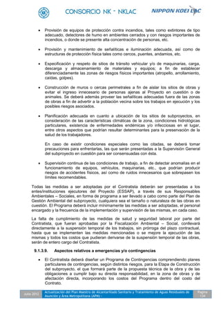 Julio 2012
Actualización del Plan Maestro de Alcantarillado Sanitario y Tratamiento de Aguas Residuales de
Asunción y Área Metropolitana (APM) -
Pagina
134
 Provisión de equipos de protección contra incendios, tales como extintores de tipo
adecuado, detectores de humo en ambientes cerrados y con riesgos importantes de
incendios, o donde se presente alta concentración de personas, etc.
 Provisión y mantenimiento de señalíticas e iluminación adecuada, así como de
estructuras de protección física tales como cercos, puentes, andamios, etc.
 Especificación y respeto de sitios de tránsito vehicular y/o de maquinarias, carga,
descarga y almacenamiento de materiales y equipos; a fin de establecer
diferenciadamente las zonas de riesgos físicos importantes (atropello, arrollamiento,
caídas, golpes).
 Construcción de muros o cercas perimetrales a fin de aislar los sitios de obras y
evitar el ingreso innecesario de personas ajenas al Proyecto en cuestión o de
animales. Se deberá además proveer las señalíticas adecuadas fuera de las zonas
de obras a fin de advertir a la población vecina sobre los trabajos en ejecución y los
posibles riesgos asociados.
 Planificación adecuada en cuanto a ubicación de los sitios de subproyectos, en
consideración de las características climáticas de la zona, condiciones hidrológicas
particulares, existencia de enfermedades endémicas y/o infecciosas en el lugar,
entre otros aspectos que podrían resultar determinantes para la preservación de la
salud de los trabajadores.
En caso de existir condiciones especiales como las citadas, se deberá tomar
precauciones para enfrentarlas, las que serán presentadas a la Supervisión General
del subproyecto en cuestión para ser consensuadas con ésta.
 Supervisión continua de las condiciones de trabajo, a fin de detectar anomalías en el
funcionamiento de equipos, vehículos, maquinarias, etc., que podrían producir
riesgos de accidentes físicos, así como de ruidos innecesarios que sobrepasen los
límites recomendables.
Todas las medidas a ser adoptadas por el Contratista deberán ser presentadas a los
entes/instituciones ejecutores del Proyecto (ESSAP), a través de sus Responsables
Ambientales – Sociales, en forma de programa a ser llevado a cabo como parte del Plan de
Gestión Ambiental del subproyecto, cualquiera sea el tamaño o naturaleza de las obras en
cuestión. El Programa deberá incluir mínimamente las medidas a ser adoptadas, el personal
encargado y la frecuencia de la implementación y supervisión de las mismas, en cada caso.
La falta de cumplimiento de las medidas de salud y seguridad laboral por parte del
Contratista, que fueran aprobadas por la Fiscalización Ambiental – Social, conllevará
directamente a la suspensión temporal de los trabajos, sin prórroga del plazo contractual,
hasta que se implementen las medidas mencionadas o se mejore la ejecución de las
mismas y todos los costos que pudieran derivarse de la suspensión temporal de las obras,
serán de entero cargo del Contratista.
9.1.3.9. Aspectos relativos a emergencias y/o contingencias
 El Contratista deberá diseñar un Programa de Contingencias comprendiendo planes
particulares de contingencias, según distintos riesgos, para la Etapa de Construcción
del subproyecto, el que formará parte de la propuesta técnica de la obra y de las
obligaciones a cumplir bajo su directa responsabilidad, en la zona de obras y de
afectación directa, incorporando los costos del Programa dentro del costo del
Contrato.
 