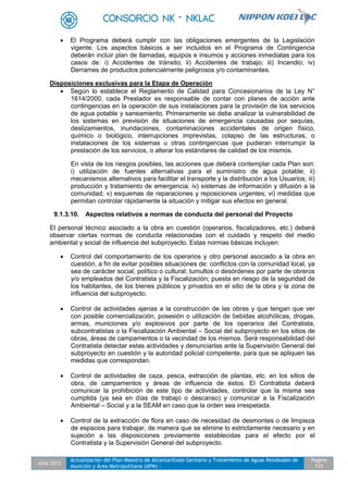 Julio 2012
Actualización del Plan Maestro de Alcantarillado Sanitario y Tratamiento de Aguas Residuales de
Asunción y Área Metropolitana (APM) -
Pagina
135
 El Programa deberá cumplir con las obligaciones emergentes de la Legislación
vigente. Los aspectos básicos a ser incluidos en el Programa de Contingencia
deberán incluir plan de llamadas, equipos e insumos y acciones inmediatas para los
casos de: i) Accidentes de tránsito; ii) Accidentes de trabajo; iii) Incendio; iv)
Derrames de productos potencialmente peligrosos y/o contaminantes.
Disposiciones exclusivas para la Etapa de Operación
 Según lo establece el Reglamento de Calidad para Concesionarios de la Ley N°
1614/2000, cada Prestador es responsable de contar con planes de acción ante
contingencias en la operación de sus instalaciones para la provisión de los servicios
de agua potable y saneamiento. Primeramente se debe analizar la vulnerabilidad de
los sistemas en previsión de situaciones de emergencia causadas por sequías,
deslizamientos, inundaciones, contaminaciones accidentales de origen físico,
químico o biológico, interrupciones imprevistas, colapso de las estructuras, o
instalaciones de los sistemas u otras contingencias que pudieran interrumpir la
prestación de los servicios, o alterar los estándares de calidad de los mismos.
En vista de los riesgos posibles, las acciones que deberá contemplar cada Plan son:
i) utilización de fuentes alternativas para el suministro de agua potable; ii)
mecanismos alternativos para facilitar el transporte y la distribución a los Usuarios; iii)
producción y tratamiento de emergencia; iv) sistemas de información y difusión a la
comunidad; v) esquemas de reparaciones y reposiciones urgentes; vi) medidas que
permitan controlar rápidamente la situación y mitigar sus efectos en general.
9.1.3.10. Aspectos relativos a normas de conducta del personal del Proyecto
El personal técnico asociado a la obra en cuestión (operarios, fiscalizadores, etc.) deberá
observar ciertas normas de conducta relacionadas con el cuidado y respeto del medio
ambiental y social de influencia del subproyecto. Estas normas básicas incluyen:
 Control del comportamiento de los operarios y otro personal asociado a la obra en
cuestión, a fin de evitar posibles situaciones de: conflictos con la comunidad local, ya
sea de carácter social, político o cultural; tumultos o desórdenes por parte de obreros
y/o empleados del Contratista y la Fiscalización; puesta en riesgo de la seguridad de
los habitantes, de los bienes públicos y privados en el sitio de la obra y la zona de
influencia del subproyecto.
 Control de actividades ajenas a la construcción de las obras y que tengan que ver
con posible comercialización, posesión o utilización de bebidas alcohólicas, drogas,
armas, municiones y/o explosivos por parte de los operarios del Contratista,
subcontratistas o la Fiscalización Ambiental – Social del subproyecto en los sitios de
obras, áreas de campamentos o la vecindad de los mismos. Será responsabilidad del
Contratista detectar estas actividades y denunciarlas ante la Supervisión General del
subproyecto en cuestión y la autoridad policial competente, para que se apliquen las
medidas que correspondan.
 Control de actividades de caza, pesca, extracción de plantas, etc. en los sitios de
obra, de campamentos y áreas de influencia de éstos. El Contratista deberá
comunicar la prohibición de este tipo de actividades, controlar que la misma sea
cumplida (ya sea en días de trabajo o descanso) y comunicar a la Fiscalización
Ambiental – Social y a la SEAM en caso que la orden sea irrespetada.
 Control de la extracción de flora en caso de necesidad de desmontes o de limpieza
de espacios para trabajar, de manera que se elimine lo estrictamente necesario y en
sujeción a las disposiciones previamente establecidas para el efecto por el
Contratista y la Supervisión General del subproyecto.
 