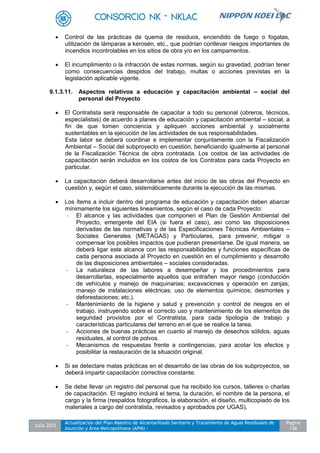 Julio 2012
Actualización del Plan Maestro de Alcantarillado Sanitario y Tratamiento de Aguas Residuales de
Asunción y Área Metropolitana (APM) -
Pagina
136
 Control de las prácticas de quema de residuos, encendido de fuego o fogatas,
utilización de lámparas a kerosén, etc., que podrían conllevar riesgos importantes de
incendios incontrolables en los sitios de obra y/o en los campamentos.
 El incumplimiento o la infracción de estas normas, según su gravedad, podrían tener
como consecuencias despidos del trabajo, multas o acciones previstas en la
legislación aplicable vigente.
9.1.3.11. Aspectos relativos a educación y capacitación ambiental – social del
personal del Proyecto
 El Contratista será responsable de capacitar a todo su personal (obreros, técnicos,
especialistas) de acuerdo a planes de educación y capacitación ambiental – social, a
fin de que tomen conciencia y apliquen acciones ambiental y socialmente
sustentables en la ejecución de las actividades de sus responsabilidades.
Esta labor se deberá coordinar e implementar conjuntamente con la Fiscalización
Ambiental – Social del subproyecto en cuestión, beneficiando igualmente al personal
de la Fiscalización Técnica de obra contratada. Los costos de las actividades de
capacitación serán incluidos en los costos de los Contratos para cada Proyecto en
particular.
 La capacitación deberá desarrollarse antes del inicio de las obras del Proyecto en
cuestión y, según el caso, sistemáticamente durante la ejecución de las mismas.
 Los ítems a incluir dentro del programa de educación y capacitación deben abarcar
mínimamente los siguientes lineamientos, según el caso de cada Proyecto:
- El alcance y las actividades que componen el Plan de Gestión Ambiental del
Proyecto, emergente del EIA (si fuera el caso), así como las disposiciones
derivadas de las normativas y de las Especificaciones Técnicas Ambientales –
Sociales Generales (METAGAS) y Particulares, para prevenir, mitigar o
compensar los posibles impactos que pudieran presentarse. De igual manera, se
deberá ligar este alcance con las responsabilidades y funciones específicas de
cada persona asociada al Proyecto en cuestión en el cumplimiento y desarrollo
de las disposiciones ambientales – sociales consideradas.
- La naturaleza de las labores a desempeñar y los procedimientos para
desarrollarlas, especialmente aquellos que entrañen mayor riesgo (conducción
de vehículos y manejo de maquinarias; excavaciones y operación en zanjas;
manejo de instalaciones eléctricas; uso de elementos químicos; desmontes y
deforestaciones; etc.).
- Mantenimiento de la higiene y salud y prevención y control de riesgos en el
trabajo, instruyendo sobre el correcto uso y mantenimiento de los elementos de
seguridad provistos por el Contratista, para cada tipología de trabajo y
características particulares del terreno en el que se realice la tarea.
- Acciones de buenas prácticas en cuanto al manejo de desechos sólidos, aguas
residuales, al control de polvos.
- Mecanismos de respuestas frente a contingencias, para acotar los efectos y
posibilitar la restauración de la situación original.
 Si se detectare malas prácticas en el desarrollo de las obras de los subproyectos, se
deberá impartir capacitación correctiva constante.
 Se debe llevar un registro del personal que ha recibido los cursos, talleres o charlas
de capacitación. El registro incluirá el tema, la duración, el nombre de la persona, el
cargo y la firma (respaldos fotográficos, la elaboración, el diseño, multicopiado de los
materiales a cargo del contratista, revisados y aprobados por UGAS).
 