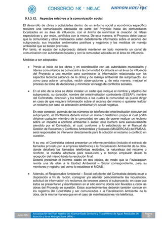 Julio 2012
Actualización del Plan Maestro de Alcantarillado Sanitario y Tratamiento de Aguas Residuales de
Asunción y Área Metropolitana (APM) -
Pagina
137
9.1.3.12. Aspectos relativos a la comunicación social
El desarrollo de obras y actividades dentro de un entorno social y económico específico
requiere una comunicación adecuada de parte del Proyecto hacia las comunidades
localizadas en su área de influencia, con el ánimo de minimizar la creación de falsas
expectativas y, por ende, conflictos con la misma. De esta manera, el Proyecto debe buscar
que la comunidad y otros interesados estén debidamente informados sobre el alcance del
subproyecto, sus impactos ambientales positivos y negativos y las medidas de manejo
ambiental que se tienen previstas.
Por tanto, el equipo del subproyecto deberá mantener en todo momento un canal de
comunicación con autoridades locales y con la comunidad ubicada en el área de influencia.
Medidas a ser adoptadas:
 Previo al inicio de las obras y en coordinación con las autoridades municipales y
líderes comunitarios se convocará a la comunidad localizada en el área de influencia
del Proyecto a una reunión para suministrar la información relacionada con los
aspectos técnicos (alcance de la obra) y de manejo ambiental del subproyecto, así
como para aclarar consultas, recibir observaciones y, de esta manera, mejorar el
proceso de toma de decisiones y minimizar el riesgo de conflictos sociales.
 En el sitio de la obra se debe instalar un cartel que indique el nombre y objetivo del
subproyecto, su duración, nombre del ente/institución contratante (ESSAP), nombre
del Contratista, dirección y los teléfonos a los cuales la comunidad se puede dirigir
en caso de que requiera información sobre el alcance del mismo o quisiera realizar
un reclamo por caso de afectación ambiental y/o social negativa.
En este contexto, además de los números de teléfono del ente/institución ejecutor del
subproyecto, el Contratista deberá incluir un número telefónico propio al cual podrá
dirigirse cualquier miembro de la comunidad en caso de querer realizar un reclamo
sobre un impacto o conflicto ambiental o social; este número será exclusivamente
atendido por el Contratista, el cual, conforme a lo establecido en el Manual de
Gestión de Reclamos y Conflictos Ambientales y Sociales (MAGERCAS) del PMSAS,
será responsable de intervenir directamente para la solución el reclamo o conflicto en
cuestión.
A su vez, el Contratista deberá presentar un informe periódico (incluido el extracto de
llamadas provisto por la empresa telefónica) a la Fiscalización Ambiental de la obra,
donde detallará las llamadas telefónicas recibidas, la naturaleza del reclamo o
conflicto, la medida adoptada para resolución y el tiempo empleado desde la
recepción del mismo hasta la resolución final.
Deberá presentar el informe citado en dos copias, de modo que la Fiscalización
remita una de ellas a la Unidad Ambiental – Social correspondiente, para su
monitoreo y registro, así como lo establece el MGAS.
 Además, el Responsable Ambiental – Social del plantel del Contratista deberá estar a
disposición a fin de recibir, consignar y/o atender personalmente las inquietudes,
solicitud de información y/o reclamos de terceros ajenos al subproyecto, en caso que
éstos se presentaren y manifestaren en el sitio mismo donde son llevadas a cabo las
obras del Proyecto en cuestión. Estos acontecimientos deberán también constar en
los registros del Contratista y ser comunicados a la Fiscalización Ambiental de la
obra, de la misma manera que en el caso de manifestaciones vía telefónica.
 