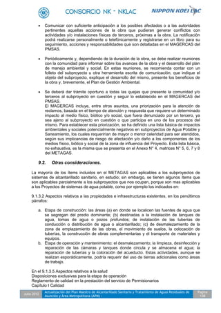 Julio 2012
Actualización del Plan Maestro de Alcantarillado Sanitario y Tratamiento de Aguas Residuales de
Asunción y Área Metropolitana (APM) -
Pagina
138
 Comunicar con suficiente anticipación a los posibles afectados o a las autoridades
pertinentes aquellas acciones de la obra que pudieran generar conflictos con
actividades y/o instalaciones físicas de terceros, próximas a la obra. La notificación
podrá realizarse personalmente o telefónicamente y registrarse en un libro para su
seguimiento, acciones y responsabilidades que son detalladas en el MAGERCAS del
PMSAS.
 Periódicamente y, dependiendo de la duración de la obra, se debe realizar reuniones
con la comunidad para informar sobre los avances de la obra y el desarrollo del plan
de manejo ambiental y social. En estas reuniones, se recomienda contar con un
folleto del subproyecto u otra herramienta escrita de comunicación, que indique el
objeto del subproyecto, explique el desarrollo del mismo, presente los beneficios de
la obra y, brevemente, el Plan de Gestión Ambiental.
 Se deberá dar trámite oportuno a todas las quejas que presente la comunidad y/o
terceros al subproyecto en cuestión y seguir lo establecido en el MAGERCAS del
PMSAS.
El MAGERCAS incluye, entre otros asuntos, una priorización para la atención de
reclamos, basada en el tiempo de atención y respuesta que requiere un determinado
impacto al medio físico, biótico y/o social, que fuera denunciado por un tercero, ya
sea ajeno al subproyecto en cuestión o que participa en uno de los procesos del
mismo. Para establecer esta priorización, se ha definido una lista básica de impactos
ambientales y sociales potencialmente negativos en subproyectos de Agua Potable y
Saneamiento, los cuales requerirían de mayor o menor celeridad para ser atendidos,
según sus implicancias de riesgo de afectación y/o daño a los componentes de los
medios físico, biótico y social de la zona de influencia del Proyecto. Esta lista básica,
no exhaustiva, es la misma que se presenta en el Anexo N° 4, matrices N° 5, 6, 7 y 8
del METAGAS.
9.2. Otras consideraciones.
La mayoría de los ítems incluidos en el METAGAS son aplicables a los subproyectos de
sistemas de alcantarillado sanitario, en estudio; sin embargo, se tienen algunos ítems que
son aplicables parcialmente a los subproyectos que nos ocupan, porque son mas aplicables
a los Proyectos de sistemas de agua potable, como por ejemplo los indicados en:
9.1.3.2 Aspectos relativos a las propiedades e infraestructuras existentes, en los penúltimos
párrafos:
a. Etapa de construcción: las áreas (a) en donde se localicen las fuentes de agua que
se segregan del predio dominante; (b) destinadas a la instalación de tanques de
agua, tomas de agua o pozos profundos; de instalación de las tuberías de
conducción o distribución de agua o alcantarillado; (c) de desmalezamiento de la
zona de emplazamiento de las obras, el movimiento de suelos, la colocación de
tuberías, la construcción de obras complementarias y el transporte de materiales y
equipos.
b. Etapa de operación y mantenimiento: el desmalezamiento; la limpieza, desinfección y
reparación de las cámaras y tanques donde circula y se almacena el agua; la
reparación de tuberías y la coloración del acueducto. Estas actividades, aunque se
realizan esporádicamente, podría requerir del uso de tierras adicionales como áreas
de trabajo.
En el 9.1.3.5 Aspectos relativos a la salud
Disposiciones exclusivas para la etapa de operación
Reglamento de calidad en la prestación del servicio de Permisionarios
Capítulo I Calidad
 