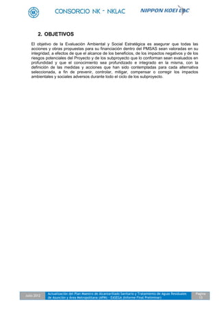 Julio 2012
Actualización del Plan Maestro de Alcantarillado Sanitario y Tratamiento de Aguas Residuales
de Asunción y Área Metropolitana (APM) - EASEGA (Informe Final Preliminar)
Pagina
13
2. OBJETIVOS
El objetivo de la Evaluación Ambiental y Social Estratégica es asegurar que todas las
acciones y obras propuestas para su financiación dentro del PMSAS sean valoradas en su
integridad, a efectos de que el alcance de los beneficios, de los impactos negativos y de los
riesgos potenciales del Proyecto y de los subproyecto que lo conforman sean evaluados en
profundidad y que el conocimiento sea profundizado e integrado en la misma, con la
definición de las medidas y acciones que han sido contempladas para cada alternativa
seleccionada, a fin de prevenir, controlar, mitigar, compensar o corregir los impactos
ambientales y sociales adversos durante todo el ciclo de los subproyecto.
 