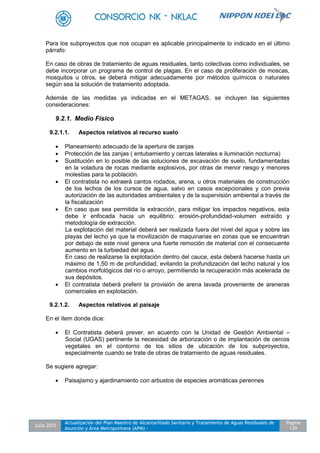 Julio 2012
Actualización del Plan Maestro de Alcantarillado Sanitario y Tratamiento de Aguas Residuales de
Asunción y Área Metropolitana (APM) -
Pagina
139
Para los subproyectos que nos ocupan es aplicable principalmente lo indicado en el último
párrafo:
En caso de obras de tratamiento de aguas residuales, tanto colectivas como individuales, se
debe incorporar un programa de control de plagas. En el caso de proliferación de moscas,
mosquitos u otros, se deberá mitigar adecuadamente por métodos químicos o naturales
según sea la solución de tratamiento adoptada.
Además de las medidas ya indicadas en el METAGAS, se incluyen las siguientes
consideraciones:
9.2.1. Medio Físico
9.2.1.1. Aspectos relativos al recurso suelo
 Planeamiento adecuado de la apertura de zanjas
 Protección de las zanjas ( entubamiento y cercas laterales e iluminación nocturna)
 Sustitución en lo posible de las soluciones de excavación de suelo, fundamentadas
en la voladura de rocas mediante explosivos, por otras de menor riesgo y menores
molestias para la población.
 El contratista no extraerá cantos rodados, arena, u otros materiales de construcción
de los lechos de los cursos de agua, salvo en casos excepcionales y con previa
autorización de las autoridades ambientales y de la supervisión ambiental a través de
la fiscalización
 En caso que sea permitida la extracción, para mitigar los impactos negativos, esta
debe ir enfocada hacia un equilibrio: erosión-profundidad-volumen extraído y
metodología de extracción.
La explotación del material deberá ser realizada fuera del nivel del agua y sobre las
playas del lecho ya que la movilización de maquinarias en zonas que se encuentran
por debajo de este nivel genera una fuerte remoción de material con el consecuente
aumento en la turbiedad del agua.
En caso de realizarse la explotación dentro del cauce, esta deberá hacerse hasta un
máximo de 1,50 m de profundidad, evitando la profundización del lecho natural y los
cambios morfológicos del río o arroyo, permitiendo la recuperación más acelerada de
sus depósitos.
 El contratista deberá preferir la provisión de arena lavada proveniente de areneras
comerciales en explotación.
9.2.1.2. Aspectos relativos al paisaje
En el ítem donde dice:
 El Contratista deberá prever, en acuerdo con la Unidad de Gestión Ambiental –
Social (UGAS) pertinente la necesidad de arborización o de implantación de cercos
vegetales en el contorno de los sitios de ubicación de los subproyectos,
especialmente cuando se trate de obras de tratamiento de aguas residuales.
Se sugiere agregar:
 Paisajismo y ajardinamiento con arbustos de especies aromáticas perennes
 