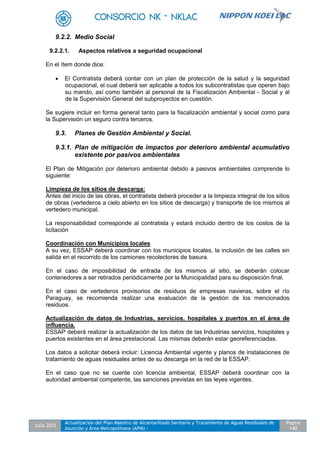 Julio 2012
Actualización del Plan Maestro de Alcantarillado Sanitario y Tratamiento de Aguas Residuales de
Asunción y Área Metropolitana (APM) -
Pagina
140
9.2.2. Medio Social
9.2.2.1. Aspectos relativos a seguridad ocupacional
En el ítem donde dice:
 El Contratista deberá contar con un plan de protección de la salud y la seguridad
ocupacional, el cual deberá ser aplicable a todos los subcontratistas que operen bajo
su mando, así como también al personal de la Fiscalización Ambiental - Social y al
de la Supervisión General del subproyectos en cuestión.
Se sugiere incluir en forma general tanto para la fiscalización ambiental y social como para
la Supervisión un seguro contra terceros.
9.3. Planes de Gestión Ambiental y Social.
9.3.1. Plan de mitigación de impactos por deterioro ambiental acumulativo
existente por pasivos ambientales
El Plan de Mitigación por deterioro ambiental debido a pasivos ambientales comprende lo
siguiente:
Limpieza de los sitios de descarga:
Antes del inicio de las obras, el contratista deberá proceder a la limpieza integral de los sitios
de obras (vertederos a cielo abierto en los sitios de descarga) y transporte de los mismos al
vertedero municipal.
La responsabilidad corresponde al contratista y estará incluido dentro de los costos de la
licitación
Coordinación con Municipios locales
A su vez, ESSAP deberá coordinar con los municipios locales, la inclusión de las calles sin
salida en el recorrido de los camiones recolectores de basura.
En el caso de imposibilidad de entrada de los mismos al sitio, se deberán colocar
contenedores a ser retirados periódicamente por la Municipalidad para su disposición final.
En el caso de vertederos provisorios de residuos de empresas navieras, sobre el río
Paraguay, se recomienda realizar una evaluación de la gestión de los mencionados
residuos.
Actualización de datos de Industrias, servicios, hospitales y puertos en el área de
influencia.
ESSAP deberá realizar la actualización de los datos de las Industrias servicios, hospitales y
puertos existentes en el área prestacional. Las mismas deberán estar georeferenciadas.
Los datos a solicitar deberá incluir: Licencia Ambiental vigente y planos de instalaciones de
tratamiento de aguas residuales antes de su descarga en la red de la ESSAP.
En el caso que no se cuente con licencia ambiental, ESSAP deberá coordinar con la
autoridad ambiental competente, las sanciones previstas en las leyes vigentes.
 