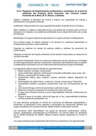Julio 2012
Actualización del Plan Maestro de Alcantarillado Sanitario y Tratamiento de Aguas Residuales de
Asunción y Área Metropolitana (APM) -
Pagina
143
9.3.3. Programa de fortalecimiento institucional a municipios en el área de
influencia del Proyecto (Gran Asunción: San Lorenzo, Luque,
Fernando de la Mora, M. R. Alonso, Lambaré).
Objetivo: Fortalecer al Municipio de manera a mejorar sus capacidades de manejo y
administración de la gestión ambiental.
Justificación: Requerimiento de mayor capacidad de gestión ambiental de los municipios.
Meta: Fortalecer y mejorar la capacidad técnica y de gestión del municipio para la toma de
decisiones con respecto a los problemas ambientales que se desarrollen dentro de su área
de influencia.
Metodología: el programa deberá ser ejecutado por un equipo consultor multidisciplinario.
En la primera etapa, se deberá capacitar a los técnicos en cuestiones relacionadas al
Ordenamiento territorial y urbano ambiental.
Capacitar en sistemas de manejo de residuos sólidos y sistemas de prevención de
contaminación.
Capacitar en estudios de impacto ambiental y otros estudios relacionados al manejo de los
recursos naturales.
Un aspecto fundamental a tener en cuenta es la adecuación de las ordenanzas municipales
al marco legal ambiental nacional incorporando mecanismos administrativos para su gestión
y estableciendo coordinación con las instituciones administradoras de leyes ambientales.
La capacitación deberá abarcar además los siguientes temas:
 Medio ambiente: concepto, componentes
 Leyes ambientales vigentes y ordenanzas municipales ambientales: agua, suelo, aire.
 Manejo y conservación de suelos y agua.
 Saneamiento básico: agua, residuos, vivienda, alimentos, higiene, disposición de
efluentes
 Enfermedades de origen hídrico : cuales son, causas, consecuencia, Prevención
 Alcantarillado sanitario: conceptos, componentes, buen uso. Consecuencias del mal
uso.
 Uso racional del agua, forma de economizar y optimizar el agua
 Mantener en buenas condiciones las instalaciones dentro de la casa
 El agua como Derecho Humano y como responsabilidad individual y diferenciarlo de
gratuidad
 Porque el agua no es gratis, cultura del pago por el uso, responsabilidad ciudadana
ante las conexiones clandestinas, etc.
En cada seminario participará un mínimo de 2 personas de diferentes especialidades y
contemplar la participación como expositor a funcionarios de instituciones oficiales que
tengan competencia en la parte ambiental. (SEAM, ESSAP, Gobernación Central).
Los seminarios serán desarrollados con ayuda de elementos audiovisuales: afiches,
trípticos, papelógrafos, presentaciones en PowerPoint. Los mismos deben ser aprobados
por la Unidad Ambiental de ESSAP. Deberá contener dibujos explicativos en mínimo 3
colores.
Los costos estimados para implementar este Programa se presentan en la siguiente tabla:
 