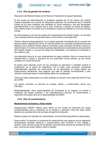 Julio 2012
Actualización del Plan Maestro de Alcantarillado Sanitario y Tratamiento de Aguas Residuales de
Asunción y Área Metropolitana (APM) -
Pagina
145
9.3.5. Plan de gestión de residuos
Disposición del Material Cribado de la Planta de Tratamiento de Aguas Residuales.
El olor puede ser potencialmente un problema causado por el mal manejo del material
cribado procedente de la planta de tratamiento preliminar. Se recomienda que el material
cribado de las rejas medianas sea rastrillado en forma mecánica y que sea descargado
automáticamente a una máquina que lo lave, comprima y coloque en bolsas de plástico.
Este sistema reduce el contacto con la atmósfera y empaca el material en una forma de fácil
manejo.
Se recomendaría el uso de dos equipos de compactación del material cribado, uno de ellos
a ser colocado próximo a las gruesas rejas y el otro próximo a las rejas finas.
Podrían utilizarse empaquetadoras, es un equipo separado consistiendo de un carrusel con
algunas bolsas colgando del mismo. El carrusel deberá ser controlado periódicamente para
asegurar que el material cribado caiga en las bolsas y para remplazar las bolsas cuando se
hayan llenado. El número de bolsas requeridas dependerá de la velocidad de procesamiento
del material cribado y si es que las bolsas son trasladadas a los basureros municipales o
son vueltas a usar.
Una alternativa sería la de usar contenedores de carga cubiertos. Estos no requerirían de
mantenimiento o gastos y requeriría de una supervisión menos estricta, ya que serían
vaciados con menos frecuencia.
El equipo sería adquirido (junto con los manuales de operación) e instalado durante la
construcción de la planta de tratamiento. Por lo tanto, sería necesario mantenerlo
indefinidamente siguiendo las instrucciones de los fabricantes. El equipo deberá ser
inspeccionado diariamente, para asegurar que esté en perfecto funcionamiento y para
controlar cuando las bolsas o contenedores deban ser remplazados.
Todos los costos relacionados con estos sistemas se incluyen como parte del Informe Final
de la APM.
Los gastos corrientes en términos de energía, bolsas y mantenimiento serían muy
reducidos.
Responsabilidades. Sería responsabilidad del Contratista la de asegurar la compra e
instalación del equipo conforme a las Especificaciones técnicas. El mantenimiento y
supervisión del equipo sería de la responsabilidad de ESSAP.
9.3.6. Plan de mantenimiento
Mantenimiento de Equipos y Áreas Verdes
Equipamientos: ESSAP, deberá incluir dentro de sus Costos de Operación los costos
correspondientes para la reposición de los equipos y repuestos. Para ello estos costos
deberán ser previstos dentro de los flujos de caja de la institución.
Deberá contarse con planillas de mantenimiento, con las firmas del profesional responsable.
Áreas verdes: Se requeriría un programa de mantenimiento para asegurar que la vegetación
recientemente plantada sobreviva y posteriormente para mantener el sitio aseado y
atractivo. Esto incluiría el riego de las plantas, particularmente durante los períodos de clima
seco, arrancar las malas hierbas y podar el césped.
 