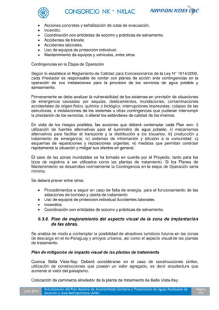 Julio 2012
Actualización del Plan Maestro de Alcantarillado Sanitario y Tratamiento de Aguas Residuales de
Asunción y Área Metropolitana (APM) -
Pagina
147
 Acciones concretas y señalización de rutas de evacuación.
 Incendio;
 Coordinación con entidades de socorro y prácticas de salvamento.
 Accidentes de tránsito
 Accidentes laborales.
 Uso de equipos de protección individual.
 Mantenimiento de equipos y vehículos, entre otros
Contingencias en la Etapa de Operación
Según lo establece el Reglamento de Calidad para Concesionarios de la Ley N° 1614/2000,
cada Prestador es responsable de contar con planes de acción ante contingencias en la
operación de sus instalaciones para la provisión de los servicios de agua potable y
saneamiento.
Primeramente se debe analizar la vulnerabilidad de los sistemas en previsión de situaciones
de emergencia causadas por sequías, deslizamientos, inundaciones, contaminaciones
accidentales de origen físico, químico o biológico, interrupciones imprevistas, colapso de las
estructuras, o instalaciones de los sistemas u otras contingencias que pudieran interrumpir
la prestación de los servicios, o alterar los estándares de calidad de los mismos.
En vista de los riesgos posibles, las acciones que deberá contemplar cada Plan son: i)
utilización de fuentes alternativas para el suministro de agua potable; ii) mecanismos
alternativos para facilitar el transporte y la distribución a los Usuarios; iii) producción y
tratamiento de emergencia; iv) sistemas de información y difusión a la comunidad; v)
esquemas de reparaciones y reposiciones urgentes; vi) medidas que permitan controlar
rápidamente la situación y mitigar sus efectos en general.
El caso de las zonas inundables se ha tomado en cuenta por el Proyecto, tanto para los
tipos de registros a ser utilizados como las plantas de tratamiento. Si los Planes de
Mantenimiento se desarrollan normalmente la Contingencia en la etapa de Operación seria
mínima.
Se deberá prever entre otros:
 Procedimientos a seguir en caso de falta de energía, para el funcionamiento de las
estaciones de bombeo y planta de tratamiento
 Uso de equipos de protección individual Accidentes laborales
 Incendios
 Coordinación con entidades de socorro y prácticas de salvamento.
9.3.8. Plan de mejoramiento del aspecto visual de la zona de implantación
de las obras.
Se analiza de modo a contemplar la posibilidad de atractivos turísticos futuros en las zonas
de descarga en el rio Paraguay y arroyos urbanos, así como el aspecto visual de las plantas
de tratamiento.
Plan de mitigación de impacto visual de las plantas de tratamiento
Cuenca Bella Vista-Itay: Deberá considerarse en el caso de construcciones civiles,
utilización de construcciones que posean un valor agregado, es decir arquitectura que
aumente el valor del paisajismo.
Colocación de camineros alrededor de la planta de tratamiento de Bella Vista-Itay.
 