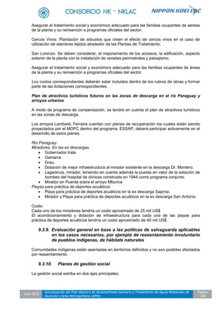 Julio 2012
Actualización del Plan Maestro de Alcantarillado Sanitario y Tratamiento de Aguas Residuales de
Asunción y Área Metropolitana (APM) -
Pagina
148
Asegurar el tratamiento social y económico adecuado para las familias ocupantes de aéreas
de la planta y su reinserción a programas oficiales del sector.
Cercos Vivos: Plantación de arbustos que crean el efecto de cercos vivos en el caso de
utilización de alambres tejidos alrededor de las Plantas de Tratamiento.
San Lorenzo. Se deben considerar, el mejoramiento de los accesos, la edificación, aspecto
exterior de la planta con la instalación de veredas perimetrales y paisajismo.
Asegurar el tratamiento social y económico adecuado para las familias ocupantes de áreas
de la planta y su reinserción a programas oficiales del sector.
Los costos correspondientes deberán estar incluidos dentro de los rubros de obras y formar
parte de las licitaciones correspondientes.
Plan de atractivos turísticos futuros en las zonas de descarga en el rio Paraguay y
arroyos urbanos
A modo de programa de compensación, se tendrá en cuenta el plan de atractivos turísticos
en las zonas de descarga.
Los arroyos Lambaré, Ferreira cuentan con planes de recuperación los cuales están siendo
proyectados por el MOPC dentro del programa. ESSAP, deberá participar activamente en el
desarrollo de estos planes.
Rio Paraguay.
Miradores. En las ex descargas.
 Gobernador Irala.
 Gamarra.
 Grau.
 Dotación de mejor infraestructura al mirador existente en la descarga Dr. Montero.
 Lagerenza, mirador, teniendo en cuenta además la puesta en valor de la estación de
bombeo del hospital de clínicas construida en 1944 como programa conjunto.
 Mirador en Puente sobre el arroyo Mburica
Playas para práctica de deportes acuáticos:
 Playa para práctica de deportes acuáticos en la ex descarga Sajonia.
 Mirador y Playa para práctica de deportes acuáticos en la ex descarga San Antonio
Costo:
Cada uno de los miradores tendría un costo aproximado de 25 mil US$
El acondicionamiento y dotación de infraestructura para cada una de las playas para
práctica de deportes acuáticos tendría un costo aproximado de 40 mil US$
9.3.9. Evaluación general en base a las políticas de salvaguarda aplicables
en los casos necesarios, por ejemplo de reasentamiento involuntario
de pueblos indígenas, de hábitats naturales
Comunidades indígenas están asentadas en territorios definidos y no son posibles afectados
por reasentamiento.
9.3.10. Planes de gestión social
La gestión social estriba en dos ejes principales:
 
