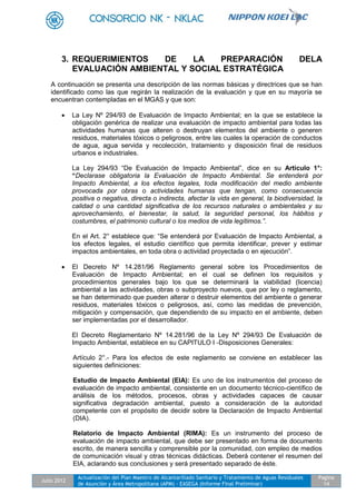 Julio 2012
Actualización del Plan Maestro de Alcantarillado Sanitario y Tratamiento de Aguas Residuales
de Asunción y Área Metropolitana (APM) - EASEGA (Informe Final Preliminar)
Pagina
14
3. REQUERIMIENTOS DE LA PREPARACIÓN DELA
EVALUACIÓN AMBIENTAL Y SOCIAL ESTRATÉGICA
A continuación se presenta una descripción de las normas básicas y directrices que se han
identificado como las que regirán la realización de la evaluación y que en su mayoría se
encuentran contempladas en el MGAS y que son:
 La Ley Nº 294/93 de Evaluación de Impacto Ambiental; en la que se establece la
obligación genérica de realizar una evaluación de impacto ambiental para todas las
actividades humanas que alteren o destruyan elementos del ambiente o generen
residuos, materiales tóxicos o peligrosos, entre las cuales la operación de conductos
de agua, agua servida y recolección, tratamiento y disposición final de residuos
urbanos e industriales.
La Ley 294/93 “De Evaluación de Impacto Ambiental”, dice en su Artículo 1°:
“Declarase obligatoria la Evaluación de Impacto Ambiental. Se entenderá por
Impacto Ambiental, a los efectos legales, toda modificación del medio ambiente
provocada por obras o actividades humanas que tengan, como consecuencia
positiva o negativa, directa o indirecta, afectar la vida en general, la biodiversidad, la
calidad o una cantidad significativa de los recursos naturales o ambientales y su
aprovechamiento, el bienestar, la salud, la seguridad personal, los hábitos y
costumbres, el patrimonio cultural o los medios de vida legítimos.”.
En el Art. 2° establece que: “Se entenderá por Evaluación de Impacto Ambiental, a
los efectos legales, el estudio científico que permita identificar, prever y estimar
impactos ambientales, en toda obra o actividad proyectada o en ejecución”.
 El Decreto Nº 14.281/96 Reglamento general sobre los Procedimientos de
Evaluación de Impacto Ambiental; en el cual se definen los requisitos y
procedimientos generales bajo los que se determinará la viabilidad (licencia)
ambiental a las actividades, obras o subproyecto nuevos, que por ley o reglamento,
se han determinado que pueden alterar o destruir elementos del ambiente o generar
residuos, materiales tóxicos o peligrosos, así, como las medidas de prevención,
mitigación y compensación, que dependiendo de su impacto en el ambiente, deben
ser implementadas por el desarrollador.
El Decreto Reglamentario Nº 14.281/96 de la Ley Nº 294/93 De Evaluación de
Impacto Ambiental, establece en su CAPITULO I -Disposiciones Generales:
Artículo 2°.- Para los efectos de este reglamento se conviene en establecer las
siguientes definiciones:
Estudio de Impacto Ambiental (EIA): Es uno de los instrumentos del proceso de
evaluación de impacto ambiental, consistente en un documento técnico-científico de
análisis de los métodos, procesos, obras y actividades capaces de causar
significativa degradación ambiental, puesto a consideración de la autoridad
competente con el propósito de decidir sobre la Declaración de Impacto Ambiental
(DIA).
Relatorio de Impacto Ambiental (RIMA): Es un instrumento del proceso de
evaluación de impacto ambiental, que debe ser presentado en forma de documento
escrito, de manera sencilla y comprensible por la comunidad, con empleo de medios
de comunicación visual y otras técnicas didácticas. Deberá contener el resumen del
EIA, aclarando sus conclusiones y será presentado separado de éste.
 