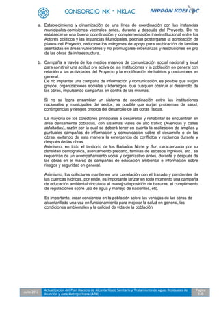 Julio 2012
Actualización del Plan Maestro de Alcantarillado Sanitario y Tratamiento de Aguas Residuales de
Asunción y Área Metropolitana (APM) -
Pagina
149
a. Establecimiento y dinamización de una línea de coordinación con las instancias
municipales-comisiones vecinales antes, durante y después del Proyecto. De no
establecerse una buena coordinación y complementación interinstitucional entre los
Actores políticos y las instancias Municipales, podrían postergarse la aprobación de
planos del Proyecto, reducirse los márgenes de apoyo para reubicación de familias
asentadas en áreas vulnerables y no promulgarse ordenanzas y resoluciones en pro
de las obras de infraestructura.
b. Campaña a través de los medios masivos de comunicación social nacional y local
para construir una actitud pro activa de las instituciones y la población en general con
relación a las actividades del Proyecto y la modificación de hábitos y costumbres en
general.
De no implantar una campaña de información y comunicación, es posible que surjan
grupos, organizaciones sociales y liderazgos, que busquen obstruir el desarrollo de
las obras, impulsando campañas en contra de las mismas.
Si no se logra ensamblar un sistema de coordinación entre las instituciones
nacionales y municipales del sector, es posible que surjan problemas de salud,
contingencias y riesgos propios del desarrollo de las obras físicas.
La mayoría de los colectores principales a desarrollar y rehabilitar se encuentran en
área densamente pobladas, con sistemas viales de alto trafico (Avenidas y calles
asfaltadas), razón por la cual se deberá tener en cuenta la realización de amplias y
puntuales campañas de información y comunicación sobre el desarrollo o de las
obras, evitando de esta manera la emergencia de conflictos y reclamos durante y
después de las obras.
Asimismo, en todo el territorio de los Bañados Norte y Sur, caracterizado por su
densidad demográfica, asentamiento precario, familias de escasos ingresos, etc., se
requerirán de un acompañamiento social y organizativo antes, durante y después de
las obras en el marco de campañas de educación ambiental e información sobre
riesgos y seguridad en general.
Asimismo, los colectores mantienen una correlación con el trazado y pendientes de
las cuencas hídricas, por ende, es importante lanzar en todo momento una campaña
de educación ambiental vinculada al manejo-disposición de basuras, el cumplimiento
de regulaciones sobre uso de agua y manejo de nacientes, etc.
Es importante, crear conciencia en la población sobre las ventajas de las obras de
alcantarillado una vez en funcionamiento para mejorar la salud en general, las
condiciones ambientales y la calidad de vida de la población
 