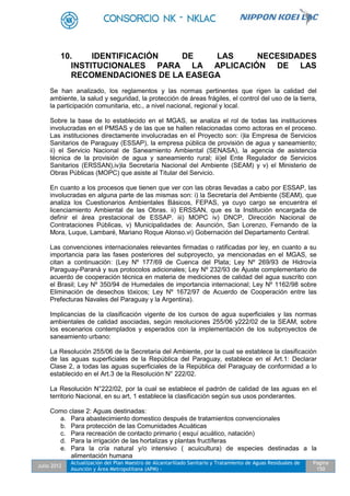 Julio 2012
Actualización del Plan Maestro de Alcantarillado Sanitario y Tratamiento de Aguas Residuales de
Asunción y Área Metropolitana (APM) -
Pagina
150
10. IDENTIFICACIÓN DE LAS NECESIDADES
INSTITUCIONALES PARA LA APLICACIÓN DE LAS
RECOMENDACIONES DE LA EASEGA
Se han analizado, los reglamentos y las normas pertinentes que rigen la calidad del
ambiente, la salud y seguridad, la protección de áreas frágiles, el control del uso de la tierra,
la participación comunitaria, etc., a nivel nacional, regional y local.
Sobre la base de lo establecido en el MGAS, se analiza el rol de todas las instituciones
involucradas en el PMSAS y de las que se hallen relacionadas como actoras en el proceso.
Las instituciones directamente involucradas en el Proyecto son: i)la Empresa de Servicios
Sanitarios de Paraguay (ESSAP), la empresa pública de provisión de agua y saneamiento;
ii) el Servicio Nacional de Saneamiento Ambiental (SENASA), la agencia de asistencia
técnica de la provisión de agua y saneamiento rural; iii)el Ente Regulador de Servicios
Sanitarios (ERSSAN),iv)la Secretaría Nacional del Ambiente (SEAM) y v) el Ministerio de
Obras Públicas (MOPC) que asiste al Titular del Servicio.
En cuanto a los procesos que tienen que ver con las obras llevadas a cabo por ESSAP, las
involucradas en alguna parte de las mismas son: i) la Secretaría del Ambiente (SEAM), que
analiza los Cuestionarios Ambientales Básicos, FEPAS, ya cuyo cargo se encuentra el
licenciamiento Ambiental de las Obras. ii) ERSSAN, que es la Institución encargada de
definir el área prestacional de ESSAP. iii) MOPC iv) DNCP, Dirección Nacional de
Contrataciones Públicas, v) Municipalidades de: Asunción, San Lorenzo, Fernando de la
Mora, Luque, Lambaré, Mariano Roque Alonso.vi) Gobernación del Departamento Central.
Las convenciones internacionales relevantes firmadas o ratificadas por ley, en cuanto a su
importancia para las fases posteriores del subproyecto, ya mencionadas en el MGAS, se
citan a continuación: (Ley Nº 177/69 de Cuenca del Plata; Ley Nº 269/93 de Hidrovía
Paraguay-Paraná y sus protocolos adicionales; Ley Nº 232/93 de Ajuste complementario de
acuerdo de cooperación técnica en materia de mediciones de calidad del agua suscrito con
el Brasil; Ley Nº 350/94 de Humedales de importancia internacional; Ley Nº 1162/98 sobre
Eliminación de desechos tóxicos; Ley Nº 1672/97 de Acuerdo de Cooperación entre las
Prefecturas Navales del Paraguay y la Argentina).
Implicancias de la clasificación vigente de los cursos de agua superficiales y las normas
ambientales de calidad asociadas, según resoluciones 255/06 y222/02 de la SEAM, sobre
los escenarios contemplados y esperados con la implementación de los subproyectos de
saneamiento urbano:
La Resolución 255/06 de la Secretaria del Ambiente, por la cual se establece la clasificación
de las aguas superficiales de la República del Paraguay, establece en el Art.1: Declarar
Clase 2, a todas las aguas superficiales de la República del Paraguay de conformidad a lo
establecido en el Art.3 de la Resolución N° 222/02.
La Resolución N°222/02, por la cual se establece el padrón de calidad de las aguas en el
territorio Nacional, en su art, 1 establece la clasificación según sus usos ponderantes.
Como clase 2: Aguas destinadas:
a. Para abastecimiento domestico después de tratamientos convencionales
b. Para protección de las Comunidades Acuáticas
c. Para recreación de contacto primario ( esquí acuático, natación)
d. Para la irrigación de las hortalizas y plantas fructíferas
e. Para la cría natural y/o intensivo ( acuicultura) de especies destinadas a la
alimentación humana
 