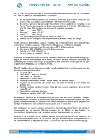 Julio 2012
Actualización del Plan Maestro de Alcantarillado Sanitario y Tratamiento de Aguas Residuales de
Asunción y Área Metropolitana (APM) -
Pagina
151
Art. 3º: Para las aguas de Clase 2, son establecidos los mismos límites en las condiciones
de Clase 1 a exención de las siguientes condiciones:
a. No será permitida la presencia de colorantes artificiales que no sean removidos por
procesos de coagulación, sedimentación y filtración convencionales.
b. Coniformes para uso de recreación de contacto primario deberá ser cumplido con el
Art. 6. Para los demás usos, no deberá ser excedido en él límite de 1000 coliformes
por 100 ml en 80% o más de por lo menos 5 muestras mensuales.
c. Color: hasta 75 Pt/l
d. Turbidez: hasta 100UNT
e. Dbo520ºC hasta 5 mg/l
f. OD, en cualesquiera muestras : no inferior a 5 mg/l O2
g. Fosforo Total e Nitrógeno Total respectivamente, hasta 0.05mg/l e 0.6 mg/l
Art.6º: Las aguas destinadas a usos de recreación de contacto primario, serán encuadradas
y tendrán su condición avaladas en Excelentes, Muy Buena, satisfactoria, No apta:
a. Excelente: presencia de coniformes nulo en 80 % de las muestras
b. Muy buena: 250 UFC/100 ml en 80% de las muestras
c. Satisfactoria: 1000 UFC/100 ml
d. No apta: mayor a 1000 UFC/100 ml
Conforme a los resultados del estudio de modelado de calidad de agua del río Paraguay y
según los criterios mencionados en el mismo, las aguas del Rio Paraguay, no podrán ser
utilizadas para contacto primario ya que supera los 1000 coliformes fecales por 100 ml, pero
sí podrán ser utilizadas para contacto indirecto.
El art.7 establece las condiciones que debe cumplir cualquier fuente contaminante para ser
lanzados a los cuerpos de agua:
a. pH entre 5 y 9
b. DBO 5d 20ºC, inferior a 50 mg/l
c. DBO, inferior a 150 mg/l
d. Temperatura, inferior a 40ºC,
e. Materias sedimentables, hasta 1 ml/l en test de 1 h en cono Imhoff
f. Régimen de lanzamiento con caudal máx. de hasta 1,5 veces a razón media del
periodo critico
g. Aceites y grasas: aceites minerales hasta 20 mg/l, aceites vegetales y grasa animal
hasta 50 mg/l
h. Ausencia de materiales flotantes,
i. Coniformes fecales : 4000 NMP/100 mg/l
No obstante, según el Art 9º Resguardados los padrones de calidad del cuerpo receptor
demostrando por Estudio de autodepuración realizado por la Entidad responsable, la SEAM
podrá autorizar el vertido por encima de los límites establecidos por el art.7º, dependiendo
del tipo de tratamiento y las condiciones adecuadas para la operación.
Los objetivos de los subproyectos de saneamiento coinciden parcialmente con los planes de
recuperación de los cuerpos hídricos previstos por la SEAM ya que Implican un
mejoramiento de la situación real y actual de vertidos de efluentes en los mismos.
Implicancia de la Resolución N° 2194/07 relativa al registro de los recursos hídricos y la
certificación de disponibilidad de los mismos y los procedimientos para su implementación,
de conformidad con lo dispuesto en la ley 3239/07 de los Recursos Hídricos del Paraguay:
 
