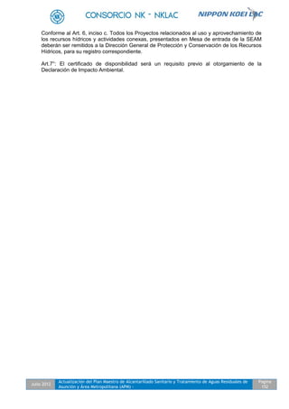 Julio 2012
Actualización del Plan Maestro de Alcantarillado Sanitario y Tratamiento de Aguas Residuales de
Asunción y Área Metropolitana (APM) -
Pagina
152
Conforme al Art. 6, inciso c. Todos los Proyectos relacionados al uso y aprovechamiento de
los recursos hídricos y actividades conexas, presentados en Mesa de entrada de la SEAM
deberán ser remitidos a la Dirección General de Protección y Conservación de los Recursos
Hídricos, para su registro correspondiente.
Art.7°: El certificado de disponibilidad será un requisito previo al otorgamiento de la
Declaración de Impacto Ambiental.
 