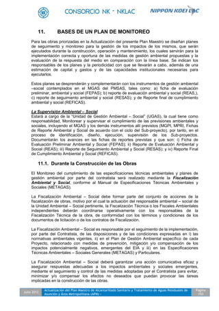 Julio 2012
Actualización del Plan Maestro de Alcantarillado Sanitario y Tratamiento de Aguas Residuales de
Asunción y Área Metropolitana (APM) -
Pagina
153
11. BASES DE UN PLAN DE MONITOREO
Para las obras priorizadas en la Actualización del presente Plan Maestro se diseñan planes
de seguimiento y monitoreo para la gestión de los impactos de los mismos, que serán
ejecutados durante la construcción, operación y mantenimiento, los cuales servirán para la
implementación correcta y oportuna de las medidas de gestión ambiental propuestas y la
evaluación de la respuesta del medio en comparación con la línea base. Se indican los
responsables de los planes y la periodicidad con que se llevarán a cabo, además de una
estimación de capital y gastos y de las capacidades institucionales necesarias para
ejecutarlos.
Estos planes se desprenderán y complementarán con los instrumentos de gestión ambiental
–social contemplados en el MGAS del PMSAS, tales como: a) ficha de evaluación
preliminar, ambiental y social (FEPAS); b) reporte de evaluación ambiental y social (REAS,),
c) reporte de seguimiento ambiental y social (RESAS); y de Reporte final de cumplimiento
ambiental y social (REFICAS).
La Supervisión Ambiental – Social
Estará a cargo de la “Unidad de Gestión Ambiental – Social” (UGAS), la cual tiene como
responsabilidad, Monitorear y supervisar el cumplimiento de las previsiones ambientales y
sociales, incluyendo el MGAS y los demás instrumentos allí previstos (MGPI, MPRI, Fichas
de Reporte Ambiental y Social de acuerdo con el ciclo del Sub-proyecto), por tanto, en el
proceso de identificación, diseño, ejecución, supervisión de los Sub-proyectos.
Documentarán los avances en las fichas de reportes previstas y que son: i) Ficha de
Evaluación Preliminar Ambiental y Social (FEPAS); ii) Reporte de Evaluación Ambiental y
Social (REAS); iii) Reporte de Seguimiento Ambiental y Social (RESAS); y iv) Reporte Final
de Cumplimiento Ambiental y Social (REFICAS).
11.1. Durante la Construcción de las Obras
El Monitoreo del cumplimiento de las especificaciones técnicas ambientales y planes de
gestión ambiental por parte del contratista será realizado mediante la Fiscalización
Ambiental y Social, conforme al Manual de Especificaciones Técnicas Ambientales y
Sociales (METAGAS).
La Fiscalización Ambiental – Social debe formar parte del conjunto de acciones de la
fiscalización de obras, motivo por el cual la actuación del responsable ambiental – social de
la Unidad Ambiental – Social pertinente, la Fiscalización Técnica o los Fiscales Ambientales
independientes deberán coordinarse operativamente con los responsables de la
Fiscalización Técnica de la obra, de conformidad con los términos y condiciones de los
documentos de licitación o de los contratos de Fiscalización.
La Fiscalización Ambiental – Social es responsable por el seguimiento de la implementación,
por parte del Contratista, de las disposiciones y de las condiciones expresadas en i) las
normativas ambientales vigentes, ii) en el Plan de Gestión Ambiental específico de cada
Proyecto, relacionado con medidas de prevención, mitigación y/o compensación de los
impactos potencialmente negativos, emergentes del EIA y iii) en las Especificaciones
Técnicas Ambientales – Sociales Generales (METAGAS) y Particulares.
La Fiscalización Ambiental – Social deberá garantizar una acción comunicativa eficaz y
asegurar respuestas adecuadas a los impactos ambientales y sociales emergentes,
mediante el seguimiento y control de las medidas adoptadas por el Contratista para evitar,
minimizar y/o compensar los efectos no deseados que puedan provocar las tareas
implicadas en la construcción de las obras.
 