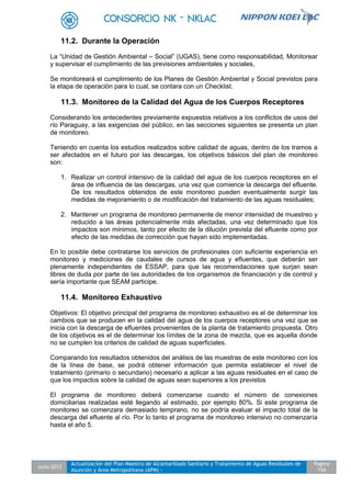 Julio 2012
Actualización del Plan Maestro de Alcantarillado Sanitario y Tratamiento de Aguas Residuales de
Asunción y Área Metropolitana (APM) -
Pagina
154
11.2. Durante la Operación
La “Unidad de Gestión Ambiental – Social” (UGAS), tiene como responsabilidad, Monitorear
y supervisar el cumplimiento de las previsiones ambientales y sociales,
Se monitoreará el cumplimiento de los Planes de Gestión Ambiental y Social previstos para
la etapa de operación para lo cual, se contara con un Checklist.
11.3. Monitoreo de la Calidad del Agua de los Cuerpos Receptores
Considerando los antecedentes previamente expuestos relativos a los conflictos de usos del
río Paraguay, a las exigencias del público, en las secciones siguientes se presenta un plan
de monitoreo.
Teniendo en cuenta los estudios realizados sobre calidad de aguas, dentro de los tramos a
ser afectados en el futuro por las descargas, los objetivos básicos del plan de monitoreo
son:
1. Realizar un control intensivo de la calidad del agua de los cuerpos receptores en el
área de influencia de las descargas, una vez que comience la descarga del efluente.
De los resultados obtenidos de este monitoreo pueden eventualmente surgir las
medidas de mejoramiento o de modificación del tratamiento de las aguas residuales;
2. Mantener un programa de monitoreo permanente de menor intensidad de muestreo y
reducido a las áreas potencialmente más afectadas, una vez determinado que los
impactos son mínimos, tanto por efecto de la dilución prevista del efluente como por
efecto de las medidas de corrección que hayan sido implementadas.
En lo posible debe contratarse los servicios de profesionales con suficiente experiencia en
monitoreo y mediciones de caudales de cursos de agua y efluentes, que deberán ser
plenamente independientes de ESSAP, para que las recomendaciones que surjan sean
libres de duda por parte de las autoridades de los organismos de financiación y de control y
sería importante que SEAM participe.
11.4. Monitoreo Exhaustivo
Objetivos: El objetivo principal del programa de monitoreo exhaustivo es el de determinar los
cambios que se producen en la calidad del agua de los cuerpos receptores una vez que se
inicia con la descarga de efluentes provenientes de la planta de tratamiento propuesta. Otro
de los objetivos es el de determinar los límites de la zona de mezcla, que es aquella donde
no se cumplen los criterios de calidad de aguas superficiales.
Comparando los resultados obtenidos del análisis de las muestras de este monitoreo con los
de la línea de base, se podrá obtener información que permita establecer el nivel de
tratamiento (primario o secundario) necesario a aplicar a las aguas residuales en el caso de
que los impactos sobre la calidad de aguas sean superiores a los previstos
El programa de monitoreo deberá comenzarse cuando el número de conexiones
domiciliarias realizadas esté llegando al estimado, por ejemplo 80%. Si este programa de
monitoreo se comenzara demasiado temprano, no se podría evaluar el impacto total de la
descarga del efluente al río. Por lo tanto el programa de monitoreo intensivo no comenzaría
hasta el año 5.
 