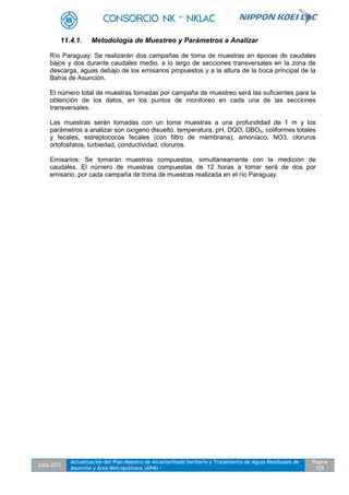Julio 2012
Actualización del Plan Maestro de Alcantarillado Sanitario y Tratamiento de Aguas Residuales de
Asunción y Área Metropolitana (APM) -
Pagina
155
11.4.1. Metodología de Muestreo y Parámetros a Analizar
Río Paraguay: Se realizarán dos campañas de toma de muestras en épocas de caudales
bajos y dos durante caudales medio, a lo largo de secciones transversales en la zona de
descarga, aguas debajo de los emisarios propuestos y a la altura de la boca principal de la
Bahía de Asunción.
El número total de muestras tomadas por campaña de muestreo será las suficientes para la
obtención de los datos, en los puntos de monitoreo en cada una de las secciones
transversales.
Las muestras serán tomadas con un toma muestras a una profundidad de 1 m y los
parámetros a analizar son oxígeno disuelto, temperatura, pH, DQO, DBO5, coliformes totales
y fecales, estreptococos fecales (con filtro de membrana), amoníaco, NO3, cloruros
ortofosfatos, turbiedad, conductividad, cloruros.
Emisarios: Se tomarán muestras compuestas, simultáneamente con la medición de
caudales. El número de muestras compuestas de 12 horas a tomar será de dos por
emisario, por cada campaña de toma de muestras realizada en el río Paraguay.
 