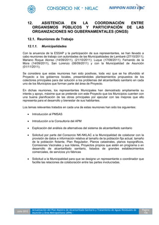 Julio 2012
Actualización del Plan Maestro de Alcantarillado Sanitario y Tratamiento de Aguas Residuales de
Asunción y Área Metropolitana (APM) -
Pagina
156
12. ASISTENCIA EN LA COORDINACIÓN ENTRE
ORGANISMOS PÚBLICOS Y PARTICIPACIÓN DE LAS
ORGANIZACIONES NO GUBERNAMENTALES (ONGS)
12.1. Reuniones de Trabajo
12.1.1. Municipalidades
Con la anuencia de la ESSAP y la participación de sus representantes, se han llevado a
cabo reuniones de trabajo con autoridades de las Municipalidades de Lambaré (27/10/2011);
Mariano Roque Alonso (14/09/2011), (21/10/2011); Luque (17/08/2011); Fernando de la
Mora (14/09/2011), San Lorenzo (08/09/2011) y con la Municipalidad de Asunción
(01/11/2011).
Se considera que estas reuniones han sido positivas, toda vez que se ha difundido el
Proyecto a los gobiernos locales, presentándoles planteamientos propuestos de los
colectores principales para dar solución a los problemas del alcantarillado sanitario en cada
uno de los Municipios que forman parte del área de Proyecto.
En dichas reuniones, los representantes Municipales han demostrado ampliamente su
interés y apoyo, máxime que se pretende con este Proyecto que los Municipios cuenten con
una buena planificación de las obras principales por ejecutar con las mejoras que ello
representa para el desarrollo y bienestar de sus habitantes.
Los temas relevantes tratados en cada una de estas reuniones han sido los siguientes:
 Introducción al PMSAS
 Introducción a la Consultoría del APM
 Explicación del análisis de alternativas del sistema de alcantarillado sanitario
 Solicitud por parte del Consorcio NK-NKLAC a la Municipalidad de colaborar con la
provisión de datos e información relativa al tamaño de la población fija actual, tamaño
de la población flotante, Plan Regulador, Planos catastrales, planos topográficos,
Comisiones Vecinales y sus líderes, Proyectos propios que estén en programa o en
desarrollo de alcantarillado sanitario, listados de grandes establecimientos
comerciales, de servicios y/o fábricas
 Solicitud a la Municipalidad para que se designe un representante o coordinador que
facilite las relaciones de colaboración entre las partes involucradas.
 