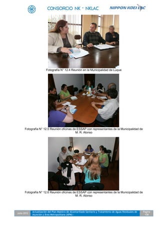 Julio 2012
Actualización del Plan Maestro de Alcantarillado Sanitario y Tratamiento de Aguas Residuales de
Asunción y Área Metropolitana (APM) -
Pagina
158
Fotografía N° 12.4 Reunión en la Municipalidad de Luque
Fotografía N° 12.5 Reunión oficinas de ESSAP con representantes de la Municipalidad de
M. R. Alonso
Fotografía N° 12.6 Reunión oficinas de ESSAP con representantes de la Municipalidad de
M. R. Alonso
 