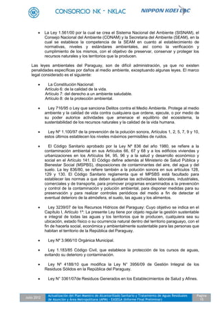 Julio 2012
Actualización del Plan Maestro de Alcantarillado Sanitario y Tratamiento de Aguas Residuales
de Asunción y Área Metropolitana (APM) - EASEGA (Informe Final Preliminar)
Pagina
15
 La Ley 1.561/00 por la cual se crea el Sistema Nacional del Ambiente (SISNAM), el
Consejo Nacional del Ambiente (CONAM) y la Secretaria del Ambiente (SEAM), en la
cual se establece la competencia de la SEAM en cuanto al establecimiento de
normativas, niveles y estándares ambientales, así como la verificación y
cumplimiento de los mismos, con el objetivo de preservar, conservar y proteger los
recursos naturales y los territorios que la producen.
Las leyes ambientales del Paraguay, son de difícil administración, ya que no existen
penalidades específicas por daños al medio ambiente, exceptuando algunas leyes. El marco
legal considerado es el siguiente:
 La Constitución Nacional:
Artículo 6: de la calidad de la vida.
Artículo 7: del derecho a un ambiente saludable.
Artículo 8: de la protección ambiental.
 Ley 716/95 o Ley que sanciona Delitos contra el Medio Ambiente. Protege al medio
ambiente y la calidad de vida contra cualquiera que ordene, ejecute, o por medio de
su poder autorice actividades que amenace el equilibrio del ecosistema, la
sustentabilidad de los recursos naturales y la calidad de la vida humana.
 Ley Nº 1.100/97 de la prevención de la polución sonora, Artículos 1, 2, 5, 7, 9 y 10,
estos últimos establecen los niveles máximos permisibles de ruidos.
 El Código Sanitario aprobado por la Ley Nº 836 del año 1980, se refiere a la
contaminación ambiental en sus Artículos 66, 67 y 68 y a los edificios viviendas y
urbanizaciones en los Artículos 94, 95, 96 y a la salud y desarrollo económico y
social en el Artículo 141. El Código define además al Ministerio de Salud Pública y
Bienestar Social (MSPBS), disposiciones de contaminantes del aire, del agua y del
suelo. La ley 836/80, se refiere también a la polución sonora en sus artículos 128,
129 y 130. El Código Sanitario reglamenta que el MPSBS está facultado para
establecer las normas a que deben ajustarse las actividades laborales, industriales,
comerciales y de transporte, para promover programas encaminados a la prevención
y control de la contaminación y polución ambiental, para disponer medidas para su
preservación y para realizar controles periódicos del medio a fin de detectar el
eventual deterioro de la atmósfera, el suelo, las aguas y los alimentos.
 Ley 3239/07 de los Recursos Hídricos del Paraguay: Cuyo objetivo se indica en el
Capítulo I, Artículo 1º: La presente Ley tiene por objeto regular la gestión sustentable
e integral de todas las aguas y los territorios que le producen, cualquiera sea su
ubicación, estado físico o su ocurrencia natural dentro del territorio paraguayo, con el
fin de hacerla social, económica y ambientalmente sustentable para las personas que
habitan el territorio de la República del Paraguay.
 Ley Nº 3.966/10 Orgánica Municipal.
 Ley 1.183/85 Código Civil, que establece la protección de los cursos de aguas,
evitando su deterioro y contaminación.
 Ley Nº 4188/10 que modifica la Ley N° 3956/09 de Gestión Integral de los
Residuos Sólidos en la República del Paraguay.
 Ley N° 3361/07de Residuos Generados en los Establecimientos de Salud y Afines.
 