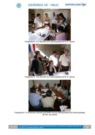 Julio 2012
Actualización del Plan Maestro de Alcantarillado Sanitario y Tratamiento de Aguas Residuales de
Asunción y Área Metropolitana (APM) -
Pagina
159
Fotografía N° 12.7 Reunión en la Municipalidad de M. R. Alonso
Fotografía N° 12.8 Reunión en la Municipalidad de M. R. Alonso
Fotografía N° 12.9 Reunión oficinas de ESSAP con los representantes de la Municipalidad
de Fdo. de la Mora
 