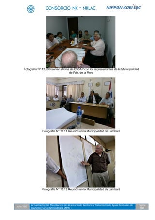 Julio 2012
Actualización del Plan Maestro de Alcantarillado Sanitario y Tratamiento de Aguas Residuales de
Asunción y Área Metropolitana (APM) -
Pagina
160
Fotografía N° 12.10 Reunión oficina de ESSAP con los representantes de la Municipalidad
de Fdo. de la Mora
Fotografía N° 12.11 Reunión en la Municipalidad de Lambaré
Fotografía N° 12.12 Reunión en la Municipalidad de Lambaré
 