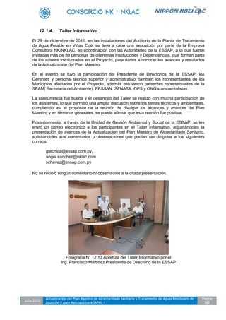 Julio 2012
Actualización del Plan Maestro de Alcantarillado Sanitario y Tratamiento de Aguas Residuales de
Asunción y Área Metropolitana (APM) -
Pagina
162
12.1.4. Taller Informativo
El 29 de diciembre de 2011, en las instalaciones del Auditorio de la Planta de Tratamiento
de Agua Potable en Viñas Cué, se llevó a cabo una exposición por parte de la Empresa
Consultora NK/NKLAC, en coordinación con las Autoridades de la ESSAP, a la que fueron
invitadas más de 80 personas de diferentes Instituciones y Dependencias, que forman parte
de los actores involucrados en el Proyecto, para darles a conocer los avances y resultados
de la Actualización del Plan Maestro.
En el evento se tuvo la participación del Presidente de Directorios de la ESSAP, los
Gerentes y personal técnico superior y administrativo, también los representantes de los
Municipios afectados por el Proyecto, además estuvieron presentes representantes de la
SEAM( Secretaria del Ambiente), ERSSAN, SENASA, OPS y ONG’s ambientalistas.
La concurrencia fue buena y el desarrollo del Taller se realizó con mucha participación de
los asistentes, lo que permitió una amplia discusión sobre los temas técnicos y ambientales,
cumpliendo así el propósito de la reunión de divulgar los alcances y avances del Plan
Maestro y en términos generales, se puede afirmar que esta reunión fue positiva.
Posteriormente, a través de la Unidad de Gestión Ambiental y Social de la ESSAP, se les
envió un correo electrónico a los participantes en el Taller Informativo, adjuntándoles la
presentación de avances de la Actualización del Plan Maestro de Alcantarillado Sanitario,
solicitándoles sus comentarios u observaciones que podían ser dirigidos a los siguientes
correos:
gtecnica@essap.com.py,
angel.sanchez@nklac.com
schavez@essap.com.py
No se recibió ningún comentario ni observación a la citada presentación.
Fotografía N° 12.13 Apertura del Taller Informativo por el
Ing. Francisco Martínez Presidente de Directorio de la ESSAP
 