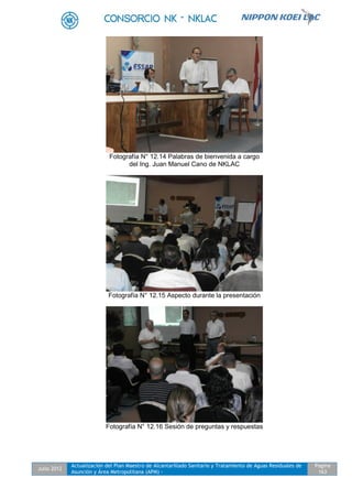 Julio 2012
Actualización del Plan Maestro de Alcantarillado Sanitario y Tratamiento de Aguas Residuales de
Asunción y Área Metropolitana (APM) -
Pagina
163
Fotografía N° 12.14 Palabras de bienvenida a cargo
del Ing. Juan Manuel Cano de NKLAC
Fotografía N° 12.15 Aspecto durante la presentación
Fotografía N° 12.16 Sesión de preguntas y respuestas
 