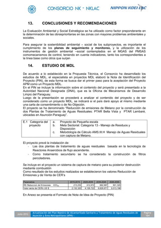 Julio 2012
Actualización del Plan Maestro de Alcantarillado Sanitario y Tratamiento de Aguas Residuales de
Asunción y Área Metropolitana (APM) -
Pagina
164
13. CONCLUSIONES Y RECOMENDACIONES
La Evaluación Ambiental y Social Estratégica se ha utilizado como factor preponderante en
la determinación de las obrasprioritarias en las zonas con mayores problemas ambientales y
sociales.
Para asegurar la sostenibilidad ambiental – social de los subproyectos, es importante el
cumplimiento de los planes de seguimiento y monitoreo, y la utilización de los
instrumentos de gestión ambiental –social contemplados en el MGAS del PMSAS
comomecanismos de control, teniendo en cuenta indicadores, tanto los correspondientes a
la línea base como otros que surjan
14. ESTUDIO DE MDL
De acuerdo a lo establecido en la Propuesta Técnica, el Consorcio ha desarrollado los
estudios de MDL, el especialista en proyectos MDL elaboró la Nota de Identificación del
Proyecto (PIN), de esta forma se busca dar el primer paso para la aceptación del Proyecto
APM como un Proyecto MDL.
En el PIN se incluye la información sobre el contenido del proyecto y será presentado a la
Autoridad Nacional Designada (DNA), que es la Oficina de Mecanismos de Desarrollo
Limpio del Paraguay.
Luego de la presentación se procederá a analizar el contenido del proyecto y de ser
considerado como un proyecto MDL, se indicará si el país dará apoyo al mismo mediante
una carta de consentimiento o de No Objeción.
El proyecto se ha denominado “Reducción de emisiones de Metano por la construcción de
dos Plantas de Tratamiento de Aguas Residuales: PTAR Bella Vista y PTAR Lambaré,
ubicadas en Asunción Paraguay”.
E.1 Categoría del
proyecto
a. Proyecto de Pequeña escala
b. Meta Sectorial: Categoría 13 - Manejo de Residuos y
Disposición
c. Metodología de Cálculo AMS.III.H Manejo de Aguas Residuales
con captura de Metano.
El proyecto prevé la instalación de:
- Las dos plantas de tratamiento de aguas residuales basada en la tecnología de
Reactores Anaerobios de flujo ascendente.
- Como tratamiento secundario se ha considerado la construcción de filtros
percoladores.
Se incluye en el proyecto un sistema de captura de metano para su posterior destrucción
mediante combustión
Como resultado de los estudios realizados se establecieron los valores Reducción de
Emisiones y de Venta de CER’s
Parametros 2015-2015 2025-2035 2035-2045 2045-2055
RS Reduccion de Emisiones tCO2e 213,232 412,672 662,997 901,320
Valor venta de CER's US $ 2,132,320 4,126,722 6,629,971 9,013,196
En Anexo se presenta el Formato de Nota de Idea de Proyecto (PIN)
 