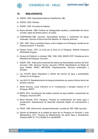 Julio 2012
Actualización del Plan Maestro de Alcantarillado Sanitario y Tratamiento de Aguas Residuales de
Asunción y Área Metropolitana (APM) -
Pagina
165
15. BIBLIOGRAFÍA
a) DGEEC: 2002. Necesidades Básicas Insatisfechas- NBI.
b) DGEEC, 2022. Pobreza
c) DGEEC. 2007. Encuesta de Hogares
d) Banco Mundial. 1999- Políticas de salvaguardias sociales y ambientales del banco
mundial- región de América latina y el Caribe.
e) CORPOSANA.1986. Asunción: Alcantarillado Sanitario y Tratamiento de Aguas
residuales. Volumen II Informe del Plan Maestro. W. Halcrow yPartners.
f) CEP, 1994. Tierra y sociedad urbana, rural e indígena en el Paraguay. Cuadernos de
Pastoral social N° 4. Asunción
g) Pastore Carlos, 1972. La lucha por la tierra en el Paraguay. Editorial Antequera
Montevideo Uruguay
h) Censos de Población y viviendas 1982, 1992, 2022. DGEEC-STP, Presidencia de la
República del Paraguay. Asunción.
i) ESSAP. 2001. Adecuación ambiental del sistema de Alcantarillado sanitario del Gran
Asunción- CAB. Gerencia Técnica. Asunción. FEPAS: Rehabilitación de Redes de
agua Potable. MGAS, METAGAS. Especificaciones Técnicas ambientales y
Sociales-
j) Ley 1614/00. Marco Regulatorio y tarifario del servicio de agua y alcantarillado
sanitario en el Paraguay.
k) Ley 4241/10. Restablecimiento de bosques protectores de cauces hídricos dentro del
territorio nacional.
l) Monte Domecq, Lucas Chamorro et al. Inundaciones y drenajes urbanos en el
Paraguay. MOPC.
m) MOPC 2010. Actualización del análisis sectorial de agua potable y saneamiento de
Paraguay. Asunción-OPS.
n) Banco Mundial: 2010. Paraguay. Proyecto de modernización del sector agua y
saneamiento. Departamento de desarrollo sostenible Región de Latinoamérica y
Caribe.
o) PNUD. 1998. Informe final, campaña Salvavidas, crecidas de 1997-1998, Asunción.
p) Estudio de Modelado de la calidad de Agua del rio Paraguay en Asunción y área
Metropolitana. 2011. Proyecto de Modernización del sector Agua y Saneamiento
Préstamo BIRF N° 7710- ESSAP S.A. ASUNCIÓN.
 