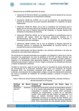 Julio 2012
Actualización del Plan Maestro de Alcantarillado Sanitario y Tratamiento de Aguas Residuales
de Asunción y Área Metropolitana (APM) - EASEGA (Informe Final Preliminar)
Pagina
16
Resoluciones de la SEAM específicas del sector:
 Resolución Nº 222 de la SEAM, que establece el control de calidad de los recursos
hídricos relacionados con el saneamiento ambiental.
 Resolución SEAM No 2155/05: por la cual se establecen las especificaciones
técnicas de construcción de pozos tubulares destinados a la captación de aguas
subterráneas.
 Resolución SEAM No 50/06: por la cual se establecen las normativas para la
gestión de los recursos hídricos del Paraguay de acuerdo al artículo 25 de la Ley
1561/00 que crea el Sistema Nacional del Ambiente, el Consejo Nacional del
Ambiente y la Secretaria del Ambiente.
 Resolución SEAM No 205/04: por la cual se establece el procedimiento para la
aplicación del registro oficial de Proyectos productivos basados en el
aprovechamiento del recurso hídrico bajo los preceptos de la protección y
conservación del ciclo hidrológico.
 Resolución SEAM 2194/07: Por la cual se establece el Registro Nacional de
Recursos Hídricos, el certificado de disponibilidad de recursos hídricos y los
procedimientos para su implementación.
Las políticas operacionales del Banco Mundial y sus directivas pertinentes a los tipos de
subproyecto y sus potenciales implicancias:
Se mencionan los requisitos generales que competen a la Categoría A, dentro de la cual se
encuentran los subproyecto, tal como lo establece la OP 4.01 del Banco Mundial, que
exhortan a la identificación y examen de los impactos ambientales y sociales positivos y
negativos y la comparación entre alternativas factibles, a la recomendación de medidas
necesarias para prevenir, reducir al mínimo, mitigar o compensar las afectaciones adversas
y mejorar el desempeño ambiental.
También se mencionan, según el caso de las obras, la necesidad de ciertos elementos de
los instrumentos de la Evaluación Ambiental, tales como una Evaluación de Impacto
Ambiental (EIA), una Evaluación Ambiental (EA) regional o sectorial, una auditoría
ambiental, una evaluación de la peligrosidad o riesgos y un plan de ordenamiento ambiental,
así como la necesidad de realización de consultas públicas y propiciar el acceso a la
información.
Tabla 3.1Resumen de las Políticas de Salvaguardas Ambientales y Sociales del Banco
Mundial Activadas en el Proyecto
Políticas del Banco
Mundial
Proyecto de Modernización del Sector Agua y
Saneamiento
Evaluación Ambiental
OP 4.01
La ejecución de las obras urbanas de alcantarillado sanitario,
si no es tratada adecuadamente, puede generar impactos
ambientales y sociales. Los mismos serán prevenidos,
mitigados y/o compensados, a través de un adecuado
manejo. Para cumplir con esta Política, se desarrolló: i) el
Marco de Gestión Ambiental Social (MGAS), ii) LA
EASEGAlas incorpora en el estudio del Plan Maestro. Los
subproyecto que emerjan de este Plan tendrán su específica
EIAS. Otros subproyecto de nivel elevado también tendrán
 