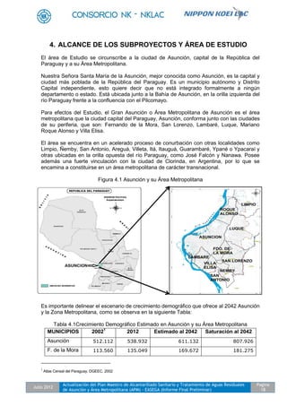 Julio 2012
Actualización del Plan Maestro de Alcantarillado Sanitario y Tratamiento de Aguas Residuales
de Asunción y Área Metropolitana (APM) - EASEGA (Informe Final Preliminar)
Pagina
18
4. ALCANCE DE LOS SUBPROYECTOS Y ÁREA DE ESTUDIO
El área de Estudio se circunscribe a la ciudad de Asunción, capital de la República del
Paraguay y a su Área Metropolitana.
Nuestra Señora Santa María de la Asunción, mejor conocida como Asunción, es la capital y
ciudad más poblada de la República del Paraguay. Es un municipio autónomo y Distrito
Capital independiente, esto quiere decir que no está integrado formalmente a ningún
departamento o estado. Está ubicada junto a la Bahía de Asunción, en la orilla izquierda del
río Paraguay frente a la confluencia con el Pilcomayo.
Para efectos del Estudio, el Gran Asunción o Área Metropolitana de Asunción es el área
metropolitana que la ciudad capital del Paraguay, Asunción, conforma junto con las ciudades
de su periferia, que son: Fernando de la Mora, San Lorenzo, Lambaré, Luque, Mariano
Roque Alonso y Villa Elisa.
El área se encuentra en un acelerado proceso de conurbación con otras localidades como
Limpio, Ñemby, San Antonio, Areguá, Villeta, Itá, Itauguá, Guarambaré, Ypané o Ypacaraí y
otras ubicadas en la orilla opuesta del río Paraguay, como José Falcón y Nanawa. Posee
además una fuerte vinculación con la ciudad de Clorinda, en Argentina, por lo que se
encamina a constituirse en un área metropolitana de carácter transnacional.
Figura 4.1 Asunción y su Área Metropolitana
Es importante delinear el escenario de crecimiento demográfico que ofrece al 2042 Asunción
y la Zona Metropolitana, como se observa en la siguiente Tabla:
Tabla 4.1Crecimiento Demográfico Estimado en Asunción y su Área Metropolitana
MUNICIPIOS 20021
2012 Estimado al 2042 Saturación al 2042
Asunción 512.112 538.932 611.132 807.926
F. de la Mora 113.560 135.049 169.672 181.275
1
Atlas Censal del Paraguay. DGEEC. 2002
 