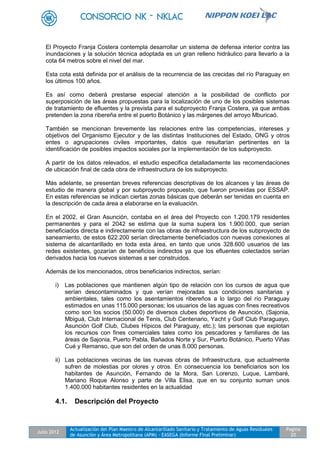 Julio 2012
Actualización del Plan Maestro de Alcantarillado Sanitario y Tratamiento de Aguas Residuales
de Asunción y Área Metropolitana (APM) - EASEGA (Informe Final Preliminar)
Pagina
20
El Proyecto Franja Costera contempla desarrollar un sistema de defensa interior contra las
inundaciones y la solución técnica adoptada es un gran relleno hidráulico para llevarlo a la
cota 64 metros sobre el nivel del mar.
Esta cota está definida por el análisis de la recurrencia de las crecidas del río Paraguay en
los últimos 100 años.
Es así como deberá prestarse especial atención a la posibilidad de conflicto por
superposición de las áreas propuestas para la localización de uno de los posibles sistemas
de tratamiento de efluentes y la prevista para el subproyecto Franja Costera, ya que ambas
pretenden la zona ribereña entre el puerto Botánico y las márgenes del arroyo Mburicaó.
También se mencionan brevemente las relaciones entre las competencias, intereses y
objetivos del Organismo Ejecutor y de las distintas Instituciones del Estado, ONG y otros
entes o agrupaciones civiles importantes, datos que resultarían pertinentes en la
identificación de posibles impactos sociales por la implementación de los subproyecto.
A partir de los datos relevados, el estudio especifica detalladamente las recomendaciones
de ubicación final de cada obra de infraestructura de los subproyecto.
Más adelante, se presentan breves referencias descriptivas de los alcances y las áreas de
estudio de manera global y por subproyecto propuesto, que fueron proveídas por ESSAP.
En estas referencias se indican ciertas zonas básicas que deberán ser tenidas en cuenta en
la descripción de cada área a elaborarse en la evaluación.
En el 2002, el Gran Asunción, contaba en el área del Proyecto con 1.200.179 residentes
permanentes y para el 2042 se estima que la suma supera los 1.900.000, que serían
beneficiados directa e indirectamente con las obras de infraestructura de los subproyecto de
saneamiento, de estos 622.200 serían directamente beneficiados con nuevas conexiones al
sistema de alcantarillado en toda esta área, en tanto que unos 328.600 usuarios de las
redes existentes, gozarían de beneficios indirectos ya que los efluentes colectados serían
derivados hacia los nuevos sistemas a ser construidos.
Además de los mencionados, otros beneficiarios indirectos, serían:
i) Las poblaciones que mantienen algún tipo de relación con los cursos de agua que
serían descontaminados y que verían mejoradas sus condiciones sanitarias y
ambientales, tales como los asentamientos ribereños a lo largo del río Paraguay
estimados en unas 115.000 personas; los usuarios de las aguas con fines recreativos
como son los socios (50.000) de diversos clubes deportivos de Asunción, (Sajonia,
Mbiguá, Club Internacional de Tenis, Club Centenario, Yacht y Golf Club Paraguayo,
Asunción Golf Club, Clubes Hípicos del Paraguay, etc.); las personas que explotan
los recursos con fines comerciales tales como los pescadores y familiares de las
áreas de Sajonia, Puerto Pabla, Bañados Norte y Sur, Puerto Botánico, Puerto Viñas
Cué y Remanso, que son del orden de unas 8.000 personas.
ii) Las poblaciones vecinas de las nuevas obras de Infraestructura, que actualmente
sufren de molestias por olores y otros. En consecuencia los beneficiarios son los
habitantes de Asunción, Fernando de la Mora, San Lorenzo, Luque, Lambaré,
Mariano Roque Alonso y parte de Villa Elisa, que en su conjunto suman unos
1.400.000 habitantes residentes en la actualidad
4.1. Descripción del Proyecto
 