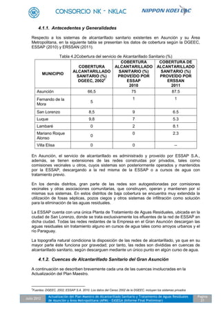 Julio 2012
Actualización del Plan Maestro de Alcantarillado Sanitario y Tratamiento de Aguas Residuales
de Asunción y Área Metropolitana (APM) - EASEGA (Informe Final Preliminar)
Pagina
21
4.1.1. Antecedentes y Generalidades
Respecto a los sistemas de alcantarillado sanitario existentes en Asunción y su Área
Metropolitana, en la siguiente tabla se presentan los datos de cobertura según la DGEEC,
ESSAP (2010) y ERSSAN (2011).
Tabla 4.2Cobertura del servicio de Alcantarillado Sanitario (%)
MUNICIPIO
COBERTURA
ALCANTARILLADO
SANITARIO (%)
DGEEC, 20022
COBERTURA
ALCANTARILLADO
SANITARIO (%)
PROVEÍDO POR
ESSAP
2010
COBERTURA DE
ALCANTARILLADO
SANITARIO (%)
PROVEÍDO POR
ERSSAN
2011
Asunción 66,5 75 87.5
Fernando de la
Mora
5
1 1
San Lorenzo 8,5 9 6.5
Luque 9,8 7 5.3
Lambaré 0 2 8.1
Mariano Roque
Alonso
0
0 2.3
Villa Elisa 0 0 --
En Asunción, el servicio de alcantarillado es administrado y proveído por ESSAP S.A.,
además, se tienen extensiones de las redes construidas por privados, tales como
comisiones vecinales u otros, cuyos sistemas son posteriormente operados y mantenidos
por la ESSAP, descargando a la red misma de la ESSAP o a cursos de agua con
tratamiento previo.
En los demás distritos, gran parte de las redes son autogestionadas por comisiones
vecinales y otras asociaciones comunitarias, que construyen, operan y mantienen por sí
mismas sus sistemas. En estos distritos de baja cobertura se encuentra muy extendida la
utilización de fosas sépticas, pozos ciegos y otros sistemas de infiltración como solución
para la eliminación de las aguas residuales.
La ESSAP cuenta con una única Planta de Tratamiento de Aguas Residuales, ubicada en la
ciudad de San Lorenzo, donde se trata exclusivamente los efluentes de la red de ESSAP en
dicha ciudad. Todas las redes restantes de la Empresa en el Gran Asunción descargan las
aguas residuales sin tratamiento alguno en cursos de agua tales como arroyos urbanos y el
río Paraguay.
La topografía natural condiciona la disposición de las redes de alcantarillado, ya que en su
mayor parte éste funciona por gravedad; por tanto, las redes son divididas en cuencas de
alcantarillado sanitario, según descarguen mediante un único punto en algún curso de agua.
4.1.2. Cuencas de Alcantarillado Sanitario del Gran Asunción
A continuación se describen brevemente cada una de las cuencas involucradas en la
Actualización del Plan Maestro.
2
Fuentes: DGEEC, 2002; ESSAP S.A. 2010. Los datos del Censo 2002 de la DGEEC, incluyen los sistemas privados
 