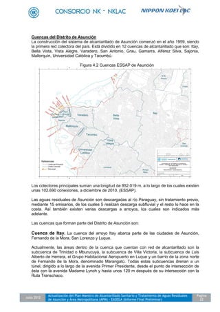 Julio 2012
Actualización del Plan Maestro de Alcantarillado Sanitario y Tratamiento de Aguas Residuales
de Asunción y Área Metropolitana (APM) - EASEGA (Informe Final Preliminar)
Pagina
22
Cuencas del Distrito de Asunción
La construcción del sistema de alcantarillado de Asunción comenzó en el año 1959, siendo
la primera red colectora del país. Está dividido en 12 cuencas de alcantarillado que son: Itay,
Bella Vista, Vista Alegre, Varadero, San Antonio, Grau, Gamarra, Alférez Silva, Sajonia,
Mallorquín, Universidad Católica y Tacumbú.
Figura 4.2 Cuencas ESSAP de Asunción
Los colectores principales suman una longitud de 852.019 m, a lo largo de los cuales existen
unas 102.690 conexiones, a diciembre de 2010. (ESSAP).
Las aguas residuales de Asunción son descargadas al río Paraguay, sin tratamiento previo,
mediante 15 emisarios, de los cuales 5 realizan descarga subfluvial y el resto lo hace en la
costa. Así también existen varias descargas a arroyos, los cuales son indicados más
adelante.
Las cuencas que forman parte del Distrito de Asunción son:
Cuenca de Itay. La cuenca del arroyo Itay abarca parte de las ciudades de Asunción,
Fernando de la Mora, San Lorenzo y Luque.
Actualmente, las áreas dentro de la cuenca que cuentan con red de alcantarillado son la
subcuenca de Trinidad o Mburucuyá, la subcuenca de Villa Victoria, la subcuenca de Luis
Alberto de Herrera, el Grupo Habitacional Aeropuerto en Luque y un barrio de la zona norte
de Fernando de la Mora, denominado Marangatú. Todas estas subcuencas drenan a un
túnel, dirigido a lo largo de la avenida Primer Presidente, desde el punto de intersección de
ésta con la avenida Madame Lynch y hasta unos 120 m después de su intersección con la
Ruta Transchaco.
 