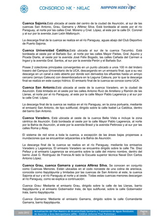 Julio 2012
Actualización del Plan Maestro de Alcantarillado Sanitario y Tratamiento de Aguas Residuales
de Asunción y Área Metropolitana (APM) - EASEGA (Informe Final Preliminar)
Pagina
23
Cuenca Sajonia.Está ubicada al oeste del centro de la ciudad de Asunción, al sur de las
cuencas San Antonio, Grau, Gamarra y Alférez Silva. Está bordeada al oeste por el río
Paraguay, al norte por las calles Cnel. Moreno y Cnel. López, al este por la calle Dr. Coronel
y al sur por la avenida Juan León Mallorquín.
La descarga final de la cuenca se realiza en el río Paraguay, aguas abajo del Club Deportivo
de Puerto Sajonia.
Cuenca Universidad Católica.Está ubicada al sur de la cuenca Tacumbú. Está
bordeada al oeste por el Bañado Sur, al norte por las calles Mayor Fleitas, Gral. Aquino y
Picada Diarte, al oeste por la avenida José Félix Bogado, las calles Cañada del Carmen e
Ingavi y la avenida Gral. Santos, al sur por la avenida Perón y el Bañado Sur.
Posee 2 colectores principales convergentes en un punto ubicado a unos 100 m del lindero
trasero del Campus Universitario de la UCA, descargando en un emisario final, que a su vez
descarga en un canal a cielo abierto por donde son derivados los efluentes hasta un arroyo
cercano (arroyo Cateura) con desembocadura en la Laguna Cateura, por lo que la descarga
final se realiza en este cuerpo hídrico. El emisario final de la cuenca se conoce como UCA.
Cuenca San Antonio.Está ubicada al oeste de la cuenca Varadero, en la ciudad de
Asunción. Está limitada en el oeste por las calles Antonio Ruíz de Arrellano y Ramón de las
Llanas, al norte por el río Paraguay, al este por la calle Mayor Pablo Lagerenza y al sur por
la calle Cnel. López.
La descarga final de la cuenca se realiza en el río Paraguay, en la zona portuaria, mediante
el emisario San Antonio, de tipo subfluvial, dirigido sobre la calle Isabel La Católica, dentro
del barrio San Antonio.
Cuenca Varadero. Está ubicada al oeste de la cuenca Bella Vista e incluye la zona
céntrica de Asunción. Está bordeada al oeste por la calle Mayor Pablo Lagerenza, al norte
por la Bahía de Asunción, al este por la avenida Brasil y la avenida Pettirossi y al sur por las
calles Roma y Abay.
El sistema de red sirve a toda la cuenca, a excepción de las áreas bajas propensas a
inundaciones que se encuentran adyacentes a la Bahía de Asunción.
La descarga final de la cuenca se realiza en el río Paraguay, mediante los emisarios
Varadero y Lagerenza, El emisario Varadero se encuentra dirigido sobre la calle Tte. Díaz
Pefaur y el emisario Lagerenza se encuentra sobre la calle del mismo nombre, dentro del
barrio José G. Rodríguez de Francia.Al lado la Escuela superior técnica Naval Don Carlos
Antonio López.
Cuenca Grau, cuenca Gamarra y cuenca Alférez Silva. Se conocen en conjunto
como Cuencas Menores. Están ubicadas en el codo noroeste de una colina de arenisca,
conocida como Itapytápunta y limitadas por las cuencas de San Antonio al este, la cuenca
Sajonia al sur y el río Paraguay al norte y al oeste. Todas estas cuencas menores descargan
al río Paraguay, como se explica a continuación:
Cuenca Grau: Mediante el emisario Grau, dirigido sobre la calle de las Llanas, barrio
Itapytápunta y el emisario Gobernador Irala, de tipo subfluvial, sobre la calle Gobernador
Irala, barrio Itapytápunta.
Cuenca Gamarra: Mediante el emisario Gamarra, dirigido sobre la calle Comandante
Gamarra, barrio Itapytápunta.
 