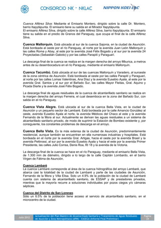 Julio 2012
Actualización del Plan Maestro de Alcantarillado Sanitario y Tratamiento de Aguas Residuales
de Asunción y Área Metropolitana (APM) - EASEGA (Informe Final Preliminar)
Pagina
24
Cuenca Alférez Silva: Mediante el Emisario Montero, dirigido sobre la calle Dr. Montero,
barrio Itapytápunta. El emisario tiene su salida en el Mirador Itapytápunta.
El emisario Alférez Silva, dirigido sobre la calle Alférez Silva, barrio Itapytápunta. El emisario
tiene su salida en el predio de Granos del Paraguay, que ocupa el final de la calle Alférez
Silva.
Cuenca Mallorquín. Está ubicada al sur de la cuenca Sajonia, en la ciudad de Asunción.
Está bordeada al oeste por el río Paraguay, al norte por la avenida Juan León Mallorquín y
las calles Roma y Abay, al este por la avenida José Félix Bogado y al sur por la avenida 24
Proyectadas (Sebastián Gaboto) y por las calles Parapití y Paraguarí.
La descarga final de la cuenca se realiza en la margen derecha del arroyo Mburica, a metros
antes de su desembocadura en el río Paraguay, mediante el emisario Mallorquín.
Cuenca Tacumbú. Está ubicada al sur de las cuencas Mallorquín y Varadero, al suroeste
de la zona céntrica de Asunción. Está bordeada al oeste por las calles Parapití y Paraguarí,
al norte por las calles Lomas Valentinas, Ana Díaz y la avenida Eusebio Ayala, al este por la
avenida Gral. Santos y al sur por el Bañado Sur, las calles Mayor Fleitas, Gral. Aquino y
Picada Diarte y la avenida José Félix Bogado.
La descarga final de aguas residuales de la cuenca de alcantarillado sanitario se realiza en
la margen derecha del arroyo Ferreira, el cual desemboca en la zona del Bañado Sur, con
salida en el río Paraguay.
Cuenca Vista Alegre. Está ubicada al sur de la cuenca Bella Vista, en la ciudad de
Asunción y un pequeño sector de Lambaré. Está bordeada por la calle Amancio González al
oeste, avenida Eusebio Ayala al norte, la avenida Médicos del Chaco al este y la avenida
Fernando de la Mora al sur. Actualmente se derivan las aguas residuales a un sistema de
alcantarillado sanitario privado, de modo de suprimir la Estación de Bombeo existente y, por
consiguiente, los constantes problemas de descarga en el arroyo.
Cuenca Bella Vista. Es la más extensa de la ciudad de Asunción, predominantemente
residencial, aunque también se encuentran en ella numerosas industrias y hospitales. Está
bordeada en el norte por la avenida Gral. Artigas, hacia el oeste por la avenida Brasil y la
avenida Pettirossi, al sur por la avenida Eusebio Ayala y hacia el este por la avenida Primer
Presidente, las calles Julio Correa, Denis Roa, RI 18 y la avenida de la Victoria.
La descarga final de la cuenca se hace en el río Paraguay, mediante el emisario Bella Vista,
de 1.300 mm de diámetro, dirigido a lo largo de la calle Capitán Lombardo, en el barrio
Virgen de Fátima de Asunción.
Cuenca Lambaré
La cuenca Lambaré corresponde al área de la cuenca hidrográfica del arroyo Lambaré, que
abarca casi la totalidad de la ciudad de Lambaré y parte de las ciudades de Asunción,
Fernando de la Mora y Villa Elisa. Solo un 4.9% de la población de la ciudad de Lambaré
cuenta con sistema de alcantarillado sanitario, de ESSAP y de prestadores privados,
mientras que la mayoría recurre a soluciones individuales por pozos ciegos y/o cámaras
sépticas.
Cuenca del Distrito de San Lorenzo
Sólo un 6.5% de la población tiene acceso al servicio de alcantarillado sanitario, en el
microcentro de la ciudad.
 