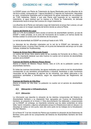 Julio 2012
Actualización del Plan Maestro de Alcantarillado Sanitario y Tratamiento de Aguas Residuales
de Asunción y Área Metropolitana (APM) - EASEGA (Informe Final Preliminar)
Pagina
25
La ESSAP posee una Planta de Tratamiento de Aguas Residuales para los efluentes de la
red de la ciudad, compuesta por 1 laguna facultativa y 2 lagunas de maduración, dispuestas
en serie, inicialmente diseñadas para el tratamiento de aguas residuales de una población
de 7.500 habitantes. Debido a que esta Planta está superada en su capacidad de
tratamiento, el agua residual que no ingresa a la Planta de Tratamiento, es derivada
directamente hacia el arroyo San Lorenzo sin ningún tratamiento.
Los efluentes de la Planta son derivados luego del tratamiento al arroyo San Lorenzo, el cual
tiene su paso en la margen izquierda del terreno donde se ubica la Planta.
Cuenca del Distrito de Luque
Sólo un 5.3% de la población tiene acceso al servicio de alcantarillado sanitario, ya sea de
ESSAP o redes privadas, en la zona del microcentro de la ciudad y en barrios donde las
familias costean la construcción de sistemas de red propios.
La red de alcantarillado de ESSAP se construyó hasta el año 1978.
La descarga de los efluentes colectados por la red de la ESSAP son derivados, sin
tratamiento previo, al arroyo Paso Carreta, en el punto de intersección del arroyo con la calle
Cañada, localidad de YkuaKaranday.
Cuenca de Arroyo Seco (Mbocayaty Guazú)
La cuenca del Arroyo Seco abarca parte de las ciudades de Fernando de la Mora y Villa
Elisa. Es importante destacar que esta Cuenca no cuenta con el servicio de alcantarillado
sanitario de la ESSAP.
Cuencas del Distrito de Mariano Roque Alonso
Abarca el Distrito de Mariano Roque Alonso. Solo el 2,3% de la población cuenta con
alcantarillado Sanitario.
En todas las cuencas mencionadas, las aguas residuales que recibe la red de alcantarillado
corresponden al uso doméstico principalmente e industrial, llevándose a cabo monitoreos
mensuales de las descargas de algunas de las industrias, que deben adecuarse a los
parámetros asimilables a domésticos, según las especificaciones del Reglamento del
ERSSAN.
Cuencas del Distrito de Villa Elisa
Abarca el Distrito de Villa Elisa. La población no cuenta con el servicio de alcantarillado
Sanitario.
4.2. Ubicación e Infraestructura
4.2.1. Ubicación
La información que describe la ubicación de los distintos componentes del Sistema de
Alcantarillado Sanitario y su disposición final, agrupados por Cuenca de Alcantarillado
Sanitario; se presenta en el Anexo 2. Esta documentación fue elaborada y proporcionada
por la ESSAP; sin embargo, es importante comentar que los datos contenidos en dicha
tabla, fueron revisados y algunos actualizados porque la infraestructura está en desuso o la
descarga se realiza en otro punto, todo ello como parte de los trabajos de la Actualización
del Plan Maestro.
En el Anexo N° 3 se han incluido los Planos que muestran la ubicación de las Estaciones de
Bombeo como parte de los componentes del Sistema de Alcantarillado Sanitario del Gran
Asunción.
 