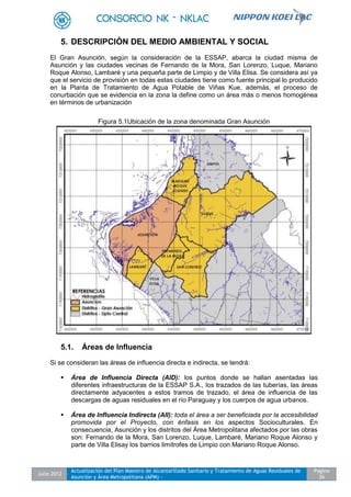 Julio 2012
Actualización del Plan Maestro de Alcantarillado Sanitario y Tratamiento de Aguas Residuales de
Asunción y Área Metropolitana (APM) -
Pagina
26
5. DESCRIPCIÓN DEL MEDIO AMBIENTAL Y SOCIAL
El Gran Asunción, según la consideración de la ESSAP, abarca la ciudad misma de
Asunción y las ciudades vecinas de Fernando de la Mora, San Lorenzo, Luque, Mariano
Roque Alonso, Lambaré y una pequeña parte de Limpio y de Villa Elisa. Se considera así ya
que el servicio de provisión en todas estas ciudades tiene como fuente principal lo producido
en la Planta de Tratamiento de Agua Potable de Viñas Kue, además, el proceso de
conurbación que se evidencia en la zona la define como un área más o menos homogénea
en términos de urbanización
Figura 5.1Ubicación de la zona denominada Gran Asunción
5.1. Áreas de Influencia
Si se consideran las áreas de influencia directa e indirecta, se tendrá:
 Área de Influencia Directa (AID): los puntos donde se hallan asentadas las
diferentes infraestructuras de la ESSAP S.A., los trazados de las tuberías, las áreas
directamente adyacentes a estos tramos de trazado, el área de influencia de las
descargas de aguas residuales en el río Paraguay y los cuerpos de agua urbanos.
 Área de Influencia Indirecta (AII): toda el área a ser beneficiada por la accesibilidad
promovida por el Proyecto, con énfasis en los aspectos Socioculturales. En
consecuencia, Asunción y los distritos del Área Metropolitana afectados por las obras
son: Fernando de la Mora, San Lorenzo, Luque, Lambaré, Mariano Roque Alonso y
parte de Villa Elisay los barrios limítrofes de Limpio con Mariano Roque Alonso.
 