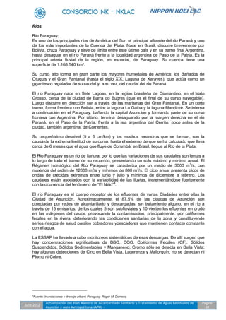 Julio 2012
Actualización del Plan Maestro de Alcantarillado Sanitario y Tratamiento de Aguas Residuales de
Asunción y Área Metropolitana (APM) -
Pagina
28
Ríos
Rio Paraguay:
Es uno de los principales ríos de América del Sur, el principal afluente del río Paraná y uno
de los más importantes de la Cuenca del Plata. Nace en Brasil, discurre brevemente por
Bolivia, cruza Paraguay y sirve de límite entre este último país y en su tramo final Argentina,
hasta desaguar en el río Paraná frente a la localidad argentina de Paso de la Patria. Es la
principal arteria fluvial de la región, en especial, de Paraguay. Su cuenca tiene una
superficie de 1.168.540 km².
Su curso alto forma en gran parte los mayores humedales de América: los Bañados de
Otuquis y el Gran Pantanal (hasta el siglo XIX, Laguna de Xarayes), que actúa como un
gigantesco regulador de su caudal y, a su vez, del caudal del río Paraná.
El río Paraguay nace en Sete Lagoas, en la región brasileña de Diamantino, en el Mato
Grosso, cerca de la ciudad de Barra do Bugres (que es el final de su curso navegable).
Luego discurre en dirección sur a través de las marismas del Gran Pantanal. En un corto
tramo, forma frontera con Bolivia, entre la laguna La Gaiba y la laguna Mandioré. Se interna
a continuación en el Paraguay, bañando la capital Asunción y formando parte de su curso
frontera con Argentina. Por último, termina desaguando por la margen derecha en el río
Paraná, en el Paso de la Patria, frente a la isla argentina del Cerrito, poco antes de la
ciudad, también argentina, de Corrientes.
Su pequeñísimo desnivel (5 a 6 cm/km) y los muchos meandros que se forman, son la
causa de la extrema lentitud de su curso, hasta el extremo de que se ha calculado que lleva
cerca de 6 meses que el agua que fluye de Corumbá, en Brasil, llegue al Río de la Plata.
El Rio Paraguay es un rio de llanura, por lo que las variaciones de sus caudales son lentas a
lo largo de todo el tramo de su recorrido, presentando un solo máximo y mínimo anual. El
Régimen hidrológico del Rio Paraguay se caracteriza por un medio de 3000 m3
/s, con
máximos del orden de 12000 m3
/s y mínimos de 800 m3
/s. El ciclo anual presenta picos de
ondas de crecidas extremas entre junio y julio y mínimos de diciembre a febrero. Los
caudales están asociados con la variabilidad de las lluvias, incrementándose fuertemente
con la ocurrencia del fenómeno de “El Niño”3
.
El río Paraguay es el cuerpo receptor de los efluentes de varias Ciudades entre ellas la
Ciudad de Asunción. Aproximadamente, el 87.5% de las cloacas de Asunción son
colectadas por redes de alcantarillado y descargadas, sin tratamiento alguno, en el río a
través de 15 emisarios, de los cuales 5 son subfluviales y 10 vierten los efluentes en crudo
en las márgenes del cauce, provocando la contaminación, principalmente, por coliformes
fecales en la rivera, deteriorando las condiciones sanitarias de la zona y constituyendo
serios riesgos de salud paralos pobladores ypescadores que mantienen contacto constante
con el agua.
La ESSAP ha llevado a cabo monitoreos sistemáticos de esas descargas. De allí surgen que
hay concentraciones significativas de DBO, DQO, Coliformes Fecales (CF), Sólidos
Suspendidos, Sólidos Sedimentables y Manganeso; Cromo sólo se detecta en Bella Vista;
hay algunas detecciones de Cinc en Bella Vista, Lagerenza y Mallorquín; no se detectan ni
Plomo ni Cobre.
3
Fuente: Inundaciones y drenaje urbano Paraguay. Roger M. Domecq
 