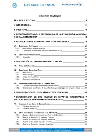 Julio 2012
Actualización del Plan Maestro de Alcantarillado Sanitario y Tratamiento de Aguas Residuales
de Asunción y Área Metropolitana (APM) - EASEGA (Informe Final Preliminar)
Pagina 2
ÍNDICE DE CONTENIDO
RESUMEN EJECUTIVO ___________________________________________________ 8
1. INTRODUCCIÓN ______________________________________________________ 11
2. OBJETIVOS___________________________________________________________ 13
3. REQUERIMIENTOS DE LA PREPARACIÓN DE LA EVALUACIÓN AMBIENTAL
Y SOCIAL ESTRATÉGICA ________________________________________________ 14
4. ALCANCE DE LOS SUBPROYECTOS Y ÁREA DE ESTUDIO ______________ 18
4.1. Descripción del Proyecto __________________________________________________________ 20
4.1.1. Antecedentes y Generalidades __________________________________________________ 21
4.1.2. Cuencas de Alcantarillado Sanitario del Gran Asunción_____________________________ 21
4.2. Ubicación e Infraestructura ________________________________________________________ 25
4.2.1. Ubicación _____________________________________________________________________ 25
5. DESCRIPCIÓN DEL MEDIO AMBIENTAL Y SOCIAL ______________________ 26
5.1. Áreas de Influencia ________________________________________________________________ 26
5.2. Descripción General del Área ______________________________________________________ 27
5.2.1. Medio Físico___________________________________________________________________ 27
5.2.2. Medio Biológico________________________________________________________________ 32
5.2.3. Medio Socioeconómico _________________________________________________________ 34
5.2.4. Descripción por Cuenca ________________________________________________________ 48
5.3. Consideraciones finales para la Línea de Base ______________________________________ 79
5.3.1. Conceptualización de la línea base de indicadores _________________________________ 80
5.3.2. Criterios para la definición de los indicadores y metodología que arroja los datos. _____ 84
6. CONSIDERACIONES LEGISLATIVAS Y DE REGULACIÓN ________________ 85
7. DETERMINACIÓN DE LOS RIESGOS DE IMPACTOS AMBIENTALES Y
SOCIALES DE LOS SUB-PROYECTOS PROPUESTOS______________________ 86
7.1. Impactos de las Obras de Saneamiento_____________________________________________ 86
7.1.1. Etapa de Construcción _________________________________________________________ 86
7.1.2. Etapa de Operación ____________________________________________________________ 90
7.2. Otros Impactos no considerados en el METAGAS ___________________________________ 93
7.2.1. Riesgos y Deterioro Ambiental por Pasivos Ambientales____________________________ 93
7.2.2. Durante la Construcción. Impactos Positivos ______________________________________ 93
7.2.3. Durante la Construcción. Impactos Negativos _____________________________________ 94
7.2.4. Durante la Operación. Impactos positivos _________________________________________ 95
7.2.5. Durante la Operación. Impactos Negativos ________________________________________ 96
 