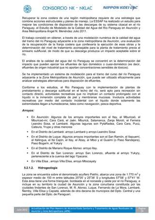 Julio 2012
Actualización del Plan Maestro de Alcantarillado Sanitario y Tratamiento de Aguas Residuales de
Asunción y Área Metropolitana (APM) -
Pagina
29
Recuperar la zona costera de una región metropolitana requiere de una estrategia que
combine acciones estructurales y planes de manejo. La ESSAP ha realizado un estudio para
mejorar las condiciones de disposición de las descargas de su sistema cloacal en el río
Paraguay, el Estudio de Modelado de la Calidad del Agua del Río Paraguay en Asunción y
Área Metropolitana Ángel N. Menéndez Julio 2011.
El trabajo consistió en obtener, a través de una modelación numérica de la calidad del agua
del tramo del río Paraguay adyacente a la zona metropolitana de Asunción, una evaluación
de la recuperación de la franja costera que conllevaría la ejecución de esas obras y la
determinación del nivel de tratamiento aconsejable para la planta de tratamiento previa al
emisario subfluvial, de modo de que su descarga produzca un impacto aceptable sobre el
río.
El análisis de la calidad del agua del río Paraguay se concentró en la determinación del
impacto que pueden ejercer los efluentes de tipo doméstico o cuasi-doméstico (es decir,
efluentes de origen industrial que no aportan concentraciones sensibles de tóxicos).
Se ha implementado un sistema de modelación para el tramo del curso del río Paraguay
adyacente a la Zona Metropolitana de Asunción, que puede ser utilizado eficazmente para
analizar estrategias alternativas para disposición de efluentes.
Conforme a los estudios, el Rio Paraguay con la implementación de plantas de
pretratamiento y descarga subfluvial en el lecho del río, será apto para recreación sin
contacto directo, actividades recreativas que no implican un contacto prolongado con el
líquido ni la inmersión completa de piel y membranas mucosas. Involucra actividades
recreativas por medio del contacto incidental con el líquido donde solamente las
extremidades llegan a humedecerse, tales como navegación, pesca deportiva.
Arroyos:
 En Asunción: Algunos de los arroyos importantes son el Itay, el Mburicaó, el
Mburicaó-mí, Cara Cará, el Jaén. Mburicá, Salamanca, Zanja Morotí, el Ferreira
Leandro Sosa, el Lambaré. Algunas lagunas son PytáRadea, Cara Cara, Pucú,
Cateura, Yrupe y otras menores
 En el Distrito de Lambaré: arroyo Lambaré y arroyo Leandro Sosa
 En el Distrito de Luque: Algunos arroyos importantes son el San Ramón, el Itapuamí,
el ItáAngua, el Itá Cajón, el Itay, el Abay, el Mboi y el Guaimi (o Paso Ñandejara),
Paso Bogarín, el Yukyry
 En el Distrito de Mariano Roque Alonso: arroyo Itay.
 En el Distrito de San Lorenzo: arroyo San Lorenzo, afluente al arroyo Yukyry,
perteneciente a la cuenca del lago Ypacarai.
 En Villa Elisa , arroyo Villa Elisa, arroyo Mbocayaty
5.2.1.2. Hidrogeología
La zona se encuentra sobre el denominado acuífero Patiño, abarca una zona de 1.770 m2
y
espesor medio de 150 m entre latitudes 25o
05’ y 25o
38’ S y longitudes 57o
08’ y 57o
41’ W.
Esta área tiene una forma triangular, bordeada en el noroeste y oeste por el río Paraguay, e
incluye en su territorio la ciudad de Asunción y la zona conurbana constituida por las
ciudades lindantes de San Lorenzo, M. R. Alonso, Luque, Fernando de La Mora, Lambaré,
Ñemby, Villa Elisa y Capiatá, además de otra decena de municipios del Dpto. Central y una
pequeña parte del Dpto. de Paraguarí.
 