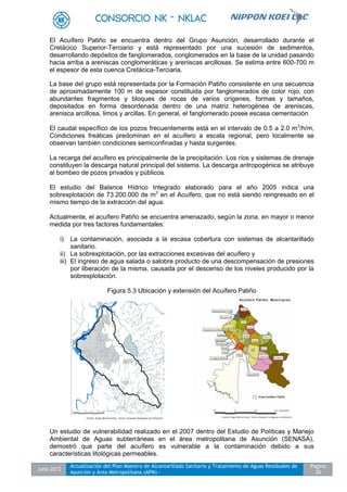 Julio 2012
Actualización del Plan Maestro de Alcantarillado Sanitario y Tratamiento de Aguas Residuales de
Asunción y Área Metropolitana (APM) -
Pagina
30
El Acuífero Patiño se encuentra dentro del Grupo Asunción, desarrollado durante el
Cretácico Superior-Terciario y está representado por una sucesión de sedimentos,
desarrollando depósitos de fanglomerados, conglomerados en la base de la unidad pasando
hacia arriba a areniscas conglomeráticas y areniscas arcillosas. Se estima entre 600-700 m
el espesor de esta cuenca Cretácica-Terciaria.
La base del grupo está representada por la Formación Patiño consistente en una secuencia
de aproximadamente 100 m de espesor constituida por fanglomerados de color rojo, con
abundantes fragmentos y bloques de rocas de varios orígenes, formas y tamaños,
depositados en forma desordenada dentro de una matriz heterogénea de areniscas,
arenisca arcillosa, limos y arcillas. En general, el fanglomerado posee escasa cementación.
El caudal específico de los pozos frecuentemente está en el intervalo de 0.5 a 2.0 m3
/h/m,
Condiciones freáticas predominan en el acuífero a escala regional, pero localmente se
observan también condiciones semiconfinadas y hasta surgentes.
La recarga del acuífero es principalmente de la precipitación. Los ríos y sistemas de drenaje
constituyen la descarga natural principal del sistema. La descarga antropogénica se atribuye
al bombeo de pozos privados y públicos.
El estudio del Balance Hídrico Integrado elaborado para el año 2005 indica una
sobrexplotación de 73.200.000 de m3
en el Acuífero, que no está siendo reingresado en el
mismo tiempo de la extracción del agua.
Actualmente, el acuífero Patiño se encuentra amenazado, según la zona, en mayor o menor
medida por tres factores fundamentales:
i) La contaminación, asociada a la escasa cobertura con sistemas de alcantarillado
sanitario.
ii) La sobrexplotación, por las extracciones excesivas del acuífero y
iii) El ingreso de agua salada o salobre producto de una descompensación de presiones
por liberación de la misma, causada por el descenso de los niveles producido por la
sobrexplotación.
Figura 5.3 Ubicación y extensión del Acuífero Patiño
Un estudio de vulnerabilidad realizado en el 2007 dentro del Estudio de Políticas y Manejo
Ambiental de Aguas subterráneas en el área metropolitana de Asunción (SENASA),
demostró que parte del acuífero es vulnerable a la contaminación debido a sus
características litológicas permeables.
 