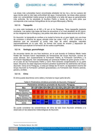 Julio 2012
Actualización del Plan Maestro de Alcantarillado Sanitario y Tratamiento de Aguas Residuales de
Asunción y Área Metropolitana (APM) -
Pagina
31
Las áreas más vulnerables fueron encontradas alrededor de los ríos y de los cuerpos del
agua donde está la más baja profundidad del agua. Inversamente, las áreas altas parecen
estar con vulnerabilidad media porque la profundidad a la tabla del agua es generalmente
más profunda. Se ha estudiado el Acuífero Patiño a través de una zona piloto que
corresponde a las cuencas hidrográficas de los arroyos Mbocayaty y Ñemby.
5.2.1.3. Topografía
La zona está bordeada en el NO y W por el río Paraguay. Tiene topografía bastante
ondulante. Las partes más bajas del área se encuentran a un nivel alrededor de 60 msnm,
en los márgenes del río Paraguay y las partes más altas con alturas hasta encima de 200 m.
En Asunción, la topografía le confiere a la ciudad la forma de un gran tejado con una línea
de cumbrera o divisoria de aguas ubicada entre las cotas +100 y +150. Conforme a la
distancia que se encuentre el punto más bajo de estos desagües naturales
(aproximadamente en la cota +60), se forman dos zonas de erosión y deposición de
sedimentos que explican la formación de los suelos superficiales.
5.2.1.4. Geología, geomorfología
Se encuentra dentro de una fosa tectónica, en la cual durante el Cretácico Medio hasta
finales del Terciario fueron depositadas las formaciones del Grupo Asunción, encima de
rocas silúricas. Son sucesivamente la Formación Patiño, la Formación CerroPeró y la
Formación Itapytápunta. Son caracterizadas por areniscas friables de grano grueso a fino –
en el caso de las Formaciones Patiño y Cerro Peró teniendo conglomerados en su parte
basal. Intrusivos de edad oligocena-miocena penetran localmente los sedimentos del Grupo
Asunción. Cerca al río Paraguay, a cotas por debajo de 70 msnm, se depositaron encima del
Grupo Asunción la Formación Lambaré (grauwackas) y la Formación San Antonio (arenas,
gravas y arcillas).
5.2.1.5. Clima
El clima puede describirse como cálido y húmedo la mayor parte del año.
Tabla 5.1Parámetros climáticos promedio de Asunción, Paraguay4
Parámetros climáticos promedio de Asunción, Paraguay
Mes Ene Feb Mar Abr May Jun Jul Ago Sep Oct Nov Dic Anual
Temperatura
diaria máxima (°C)
33 33 32 28 25 23 23 24 26 29 31 32 28.2
Temperatura
diaria mínima (°C)
23 22 21 19 16 14 14 14 16 18 20 22 18.2
Precipitación total
(mm)
158 122 115 157 110 72 42 77 79 116 153 132 1333
Se puede considerar las características del clima de todo Gran Asunción similares a lo
observado en las estaciones meteorológicas de Asunción.
4
Fuente: The Weather Network. Nov 2008.
 